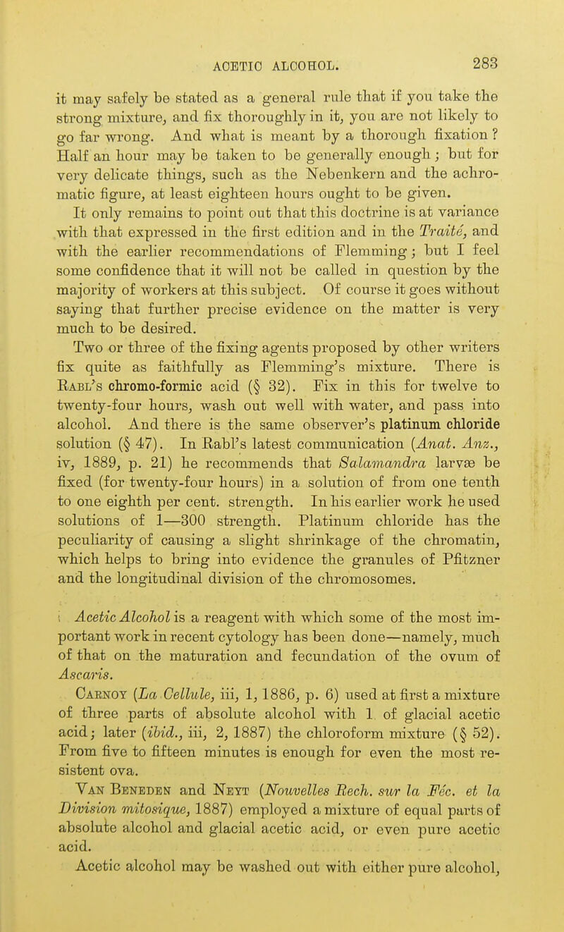 it may safely be stated as a general rule that if you take the strong mixture^ and fix thoroughly in it, you are not likely to go far wrong. And what is meant by a thorough fixation ? Half an hour may be taken to be generally enough ; but for very delicate things, such as the Nebenkern and the achro- matic figure, at least eighteen hours ought to be given. It only remains to point out that this doctrine is at variance .with that expressed in the first edition and in the Traite, and with the earlier recommendations of Flemming; but I feel some confidence that it will not be called in question by the majority of workers at this subject. Of course it goes without saying that further precise evidence on the matter is very much to be desired. Two or three of the fixing agents proposed by other writers fix quite as faithfully as Flemming's mixture. There is Rabl's chromo-formic acid (§ 32). Fix in this for twelve to twenty-four hours, wash out well with water, and pass into alcohol. And there is the same observer's platinum chloride solution (§ 47). In Rabl's latest communication [Anat. Anz., XV, 1889, p. 21) he recommends that Salam-andra larvEe be fixed (for twenty-four hours) in a solution of from one tenth to one eighth per cent, strength. In his earlier work he used solutions of 1—300 strength. Platinum chloride has the peculiarity of causing a slight shrinkage of the chromatin, which helps to bring into evidence the granules of Pfitzner and the longitudinal division of the chromosomes, ; Acetic Alcohol is a reagent with which some of the most im- portant work in recent cytology has been done—namely, much of that on the maturation and fecundation of the ovum of Ascaris. Oarnoy {La Cellule, iii, 1, 1886, p. 6) nsed at first a mixture of three parts of absolute alcohol with 1 of glacial acetic acid; later {ibid., iii, 2, 1887) the chloroform mixture (§ 52). From five to fifteen minutes is enough for even the most re- sistent ova. Van Beneden and Neyt {Nouvelles Bech. sur la Fee. et la Division mitosique, 1887) employed a mixture of equal parts of absolute alcohol and glacial acetic acid, or even pure acetic acid. Acetic alcohol may be washed out with either pure alcohol,