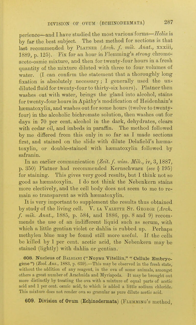 perience—and I have studied the most various forms—Helix is by far the best subject. The best method for sections is that last recomme^ded by Plainer {Ao-ch. f. mik. Anat., xxxiii, 1889j p. 125). Fix for an hour in Plemming's strong chromo- aceto-osmic mixture^ and then for twenty-four hours in a fresh quantity of the mixture diluted with three to four volumes of water. (I can confirm the statement that a thoroughly long fixation is absolutely necessai-y; I generally used the un- diluted fluid for twenty-four to thirty-six hours). Platner then washes out with water^ brings the gland into alcohol^ stains for twenty-four hours in Apathy^s modification of Heidenhain's heematoxylin, and washes out for some hours (twelve to twenty- four) in the alcoholic bichromate solution^ then washes out for days in 70 per cent, alcohol in the dark, dehydrates, clears with cedar oil, and imbeds in paraffin. The method followed by me differed from this only in so far as I made sections first, and stained on the slide with dilute Delafield^s hgema- toxylin, or double-stained' with hsematoxylin followed by safranin. In an earlier communication {Zeit. f. wiss. Mih., iv, 3,1887, p. 350) Platner had recommended Kernschwarz (see § 195) for staining. This gives very good results, but I think not so good as hematoxylin. I do not think the Nebenkern stains more electively, and the cell body does not seem to me to re- main so transparent as with hEematoxylin. It is very important to supplement the results thus obtained by study of the living cell. V. la. Valettb St. Gboegb {Arch, f. mih. Anat., 1885, p. 584, and 1886, pp. 8 and 9) recom- mends the use of an indifferent liquid such as serum, with which a little gentian violet or dahlia is rubbed up. Perhaps methylen blue may be found still more useful. If the cells be killed by 1 per cent, acetic acid, the Nebenkern may be stained (lightly) with dahlia or gentian. 608. Nucleus of Balbiani ( Noyau Vitellin,  Cellule Embryo- gene) {Zool.Anz., 1883, p. 659).—This maybe observed in the fresh state, without the addition of any reagent, in tlie ova of some animals, amongst others a great number of Arachnida and Myriapoda. It may be brougbt out more distinctly by treating the ova witb a mixture of equal parts of acetic acid and 1 per cent, osmic acid, to which is added a little sodium chloride. This mixture does not render ova so granular as pure dilute acetic acid. 609. Division of Ovum (Echinodermata) (Flemmino's method.