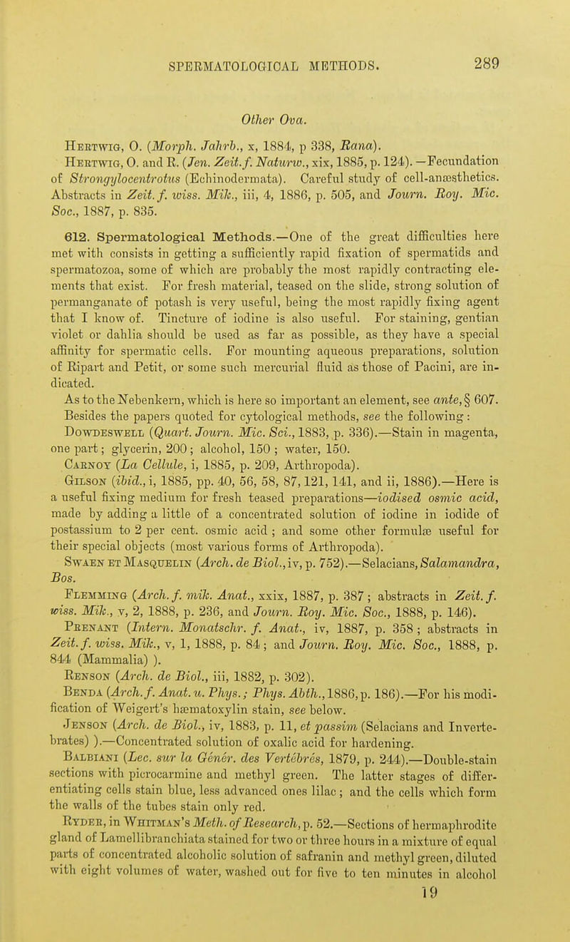 Other Ova. Heetwig, 0. (Morph. Jahrh., x, 1884, p 338, Bana). Heetwig, 0. and R. {Ten. Zeit.f. Naturio., xix, 1885, p. 124). -Pecimdation of Strongylocentrotus (Ecliinodermata). Careful study of cell-anaasthetics. Abstracts in Zeit.f. wiss. Mile, iii, 4, 1886, p. 505, and Journ. Botj. Mic. Soc, 1887, p. 835. 612. Spermatologieal Methods.—One of the great difficulties here met with consists in getting a sufficiently rapid fixation of spermatids and spermatozoa, some of which are probably the most rapidly contracting ele- ments that exist. For fresh material, teased on the slide, strong solution of permanganate of potash is very useful, being the most rapidly fixing agent that I know of. Tincture of iodine is also useful. For staining, gentian violet or dahlia should be used as far as possible, as they have a special affinity for spermatic cells. For mounting aqueous preparations, solution of Ripart and Petit, or some such mercurial fluid as those of Pacini, are in- dicated. As to the Nebenkern, which is here so important an element, see ante, § 607. Besides the papers quoted for cytological methods, see the following : DowDESWELL {QuaH. Journ. Mic. Sci., 1883, p. 336).—Stain in magenta, one part; glyceiin, 200 ; alcohol, 150 ; water, 150. Caenoy (La Cellule, i, 1885, p. 209, Arthropoda). GiLsoN {ihicl, i, 1885, pp. 40, 56, 58, 87,121,141, and ii, 1886).—Here is a useful fixing medium for fresh teased preparations—iodised osmic acid, made by adding a little of a concentrated solution of iodine in iodide of postassium to 2 per cent, osmic acid ; and some other formula useful for their special objects (most various forms of Arthropoda). S-wAEN ET Masquelin {ArcJi. de Biol.,iv, p. 752).—Selacians, Salamandra, Bos. Flemming (Arch. f. mile. Anat., xxix, 1887, p. 387 ; abstracts in Zeit. f. wiss. Mile, V, 2, 1888, p. 236, and Journ. Boy. Mic. Soc, 1888, p. 146). Peenant (Intern. Monatschr. f. Anat., iv, 1887, p. 358 ; abstracts in Zeit.f. wiss. Mih., v, 1, 1888, p. 84; and Journ. Boy. Mic. Soc, 1888, p. 844 (Mammalia) ). Renson (Arch, de Biol, iii, 1882, p. 302). Benda (Arch.f. Anat.u. Phys.; Phys.Ahth.,l%8Q,^. 186).—For his modi- fication of Weigert's h£ematoxylin stain, see below. Jenson (Arch, de Biol., iv, 1883, p. 11, et passim (Selacians and Inverte- brates) ).—Concentrated solution of oxalic acid for hardening. Balbiani (Lec. sur la Gener. des Vertebros, 1879, p. 244).—Double-stain sections with picrocarmine and methyl green. The latter stages of differ- entiating cells stain blue, less advanced ones lilac; and the cells which form the walls of the tubes stain only red. Rydee, in Whitman's Meth. ofBesearch, p. 52.—Sections of hermaphrodite gland of Lamellibranchiata stained for two or three hours in a mixture of equal parts of concentrated alcoholic solution of safranin and methyl green, diluted with eight volumes of water, washed out for five to ten minutes in alcohol 19