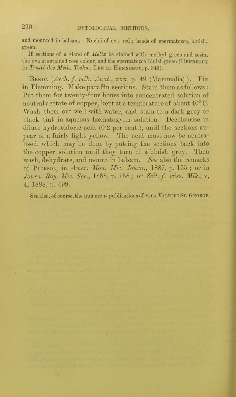 and mounted in balsam. Nuclei of ova, red ; heads of spermatozoa, bluish- green. If sections of a gland of Helix be stained with methyl green and eosin, the ova are stained rose colour, and the spermatozoa bluish gi-een (Hennegut in Traits des Meth. Techn., Lee et Hennegtjy, p. 343). Benda {Arch. f. mik. Anat., xxXj p. 49 (Mammalia) ). Fix in Flemmiug. Make paraffin sections. Stain tliem as follows : Put them foi* twenty-four liours into concentrated solution of neutral acetate of copper^ kept at a temperature of about 40° C. Wasli them out well with water, and stain to a dark grey or black tint in aqueous heematoxylin solution. Decolourise in dilute hydrochloric acid (0'2 per cent.), until the sections ap- pear of a fairly light yellow. The acid must now be neutra- lised, which may be done by putting the sections back into the copper solution until they turn of a bluish grey. Then wash, dehydrate, and mount in balsam. See also the remarks of PiERSOL, in Amer. Mon. Mic. Journ., 1887, p. 155 ; or in Journ. Roy. Mic. Soc, 1888, p. 158; or Zeit. f. wiss. Mik., v, 4, 1888, p. 499. See also, of course, the numerous publications of v. la Valette St. Geoege.