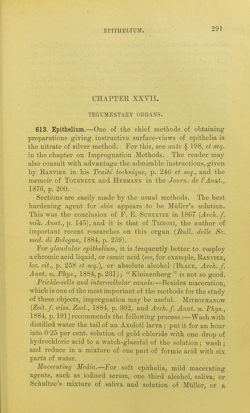 EPITHELIUM. CHAPTER XXYII. TEGUMENTARY ORGANS. 613. Epithelium.—One of tlie chief methods of obtaining preparations giving instructive surface-views of epithelia is the nitrate of silver method. For this, see ante § 198, et seq. in the chapter on Impregnation Methods. The reader may also consult with advantage the admirable instructions, given by Ranvier in his Traite technique, p. 246 et seq., and the memoir of Toueneux and Hermann in the Journ. de VAnat., 1876, p. 200. Sections are easily made by the usual methods. The best hardening agent for skin appears to be Miiller's solution. This was the conclusion of F. B. Schultze in 1867 {Arch. f. mih. Anat., p. 145), and it is that of TizzoNi, the author of important recent researches on this organ (Bull, delle 8c. med. di Bologna, 1884, p. 259). For glandular epithelium, it is frequently better to employ a chromic acid liquid, or osmic acid {see, for example, Ranvier, loc. cit., p. 258 et seq.), or absolute alcohol (Blaue, Arch. f. Anat. u. Phys., 1884, p. 231);  Kleinenberg  is not so good. PricMe-cells and inter-cellular canals.—Besides maceration, which is one of the most important of the methods for the study of these objects, impregnation may be useful. Mitrophanow {Zeit.f. iviss. Zool., 1884, p. 302, and Arch. f. Anat. u. Phys., 1884, p. 191) recommends the following process :—Wash with distilled water the tail of an Axolotl larva; put it for an hour into 0-25 per cent, solution of gold chloride with one drop of hydrochloric acid to a watch-glassful of the solution; wash; and reduce in a mixture of one part of formic acid with six parts of water. Macerating Media.—For soft epithelia, mild macerating agents, such as iodised serum, one third alcohol, saliva, or Schultze's mixture of saliva and solution of Muller, or a