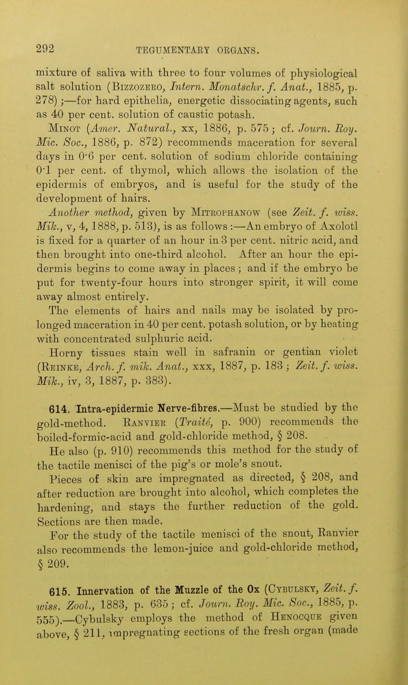 mixture of saliva witli three to four volumes of physiological salt solution (Bizzozbro, Intern. Monatschr. f. Anat., 1885, p. 278);—for hard epithelia, energetic dissociating agents, such as 40 per cent, solution of caustic potash. MiNOT {Amer. Natural., xx, 1886, p. 575; cf. Journ. Roy. Mic. Soc, 1886, p. 872) recommends maceration for several days in 0*6 per cent, solution of sodium chloride containing O'l per cent, of thymol, which allows the isolation of the epidermis of embryos, and is useful for the study of the development of hairs. Another method, given by Mitrophanow (see Zeit. f. iviss. Mih., V, 4, 1888, p. 513), is as follows :—An embryo of Axolotl is fixed for a quarter of an hour in 3 per cent, nitric acid, and then brought into one-third alcohol. After an hour the epi- dermis begins to come away in places; and if the embryo be put for twenty-four hours into stronger spirit, it will come away almost entirely. The elements of hairs and nails may be isolated by pro- longed maceration in 40 per cent, potash solution, or by heating with concentrated sulphuric acid. Horny tissues stain well in safranin or gentian violet (Ebinkb, J.ro/i./. mik. Anat., xxx, 1887, p. 183 ; Zeit. f. wiss. Mih., iv, 3, 1887, p. 383). 614. Intra-epidermic Nerve-fibres.—Must be studied by the gold-method. Kanvier {Traite, p. 900) recommends the boiled-formic-acid and gold-chloride method, § 208. He also (p. 910) recommends this method for the study of the tactile menisci of the pig's or mole's snout. Pieces of skin are impregnated as directed, § 208, and after reduction are brought into alcohol, which completes the hardening, and stays the further reduction of the gold. Sections are then made. For the study of the tactile menisci of the snout, Eanvier also recommends the lemon-juice and gold-chloride method, § 209. 615. Innervation of the Muzzle of the Ox (Cybulsky, Zeit. f. wiss. Zool., 1883, p. 635; cf. Journ. Roy. Mic. Soc, 1885, p. 555)—Cybulsky employs the method of Henocque given above, § 211, impregnating sections of the fresh organ (made