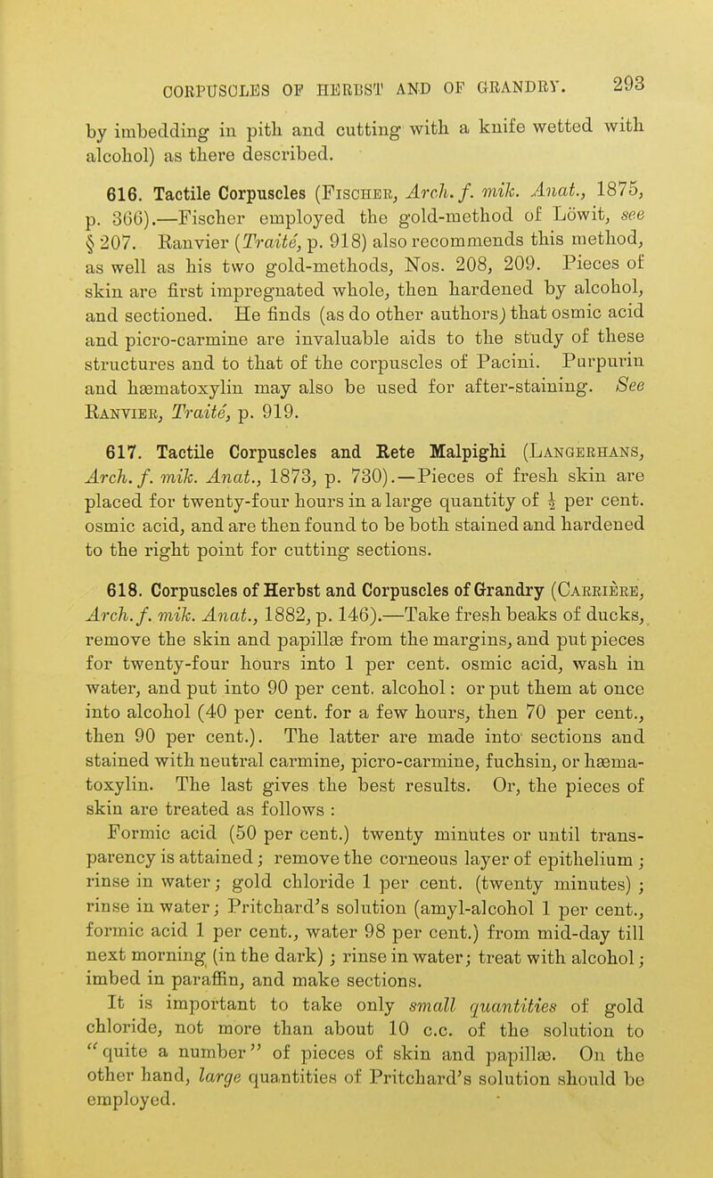 OORPTTSOLES OF HEUBST AND OF GRANDEY. by imbedding in pith and cutting with a knife wetted with alcohol) as there described. 616. Tactile Corpuscles (Fischer^ Arch.f. mik. Anat., 1875, p. 366).—Fischer employed the gold-method of Lowit, see § 207. Ranvier {Traite, p. 918) also recommends this method, as well as his two gold-methods, Nos. 208, 209. Pieces of skin are first impregnated whole, then hardened by alcohol, and sectioned. He finds (as do other authors; that osmic acid and picro-carmine are invaluable aids to the study of these structures and to that of the corpuscles of Pacini. Purpurin and hasmatoxylin may also be used for after-staining. 8ee Ranvibk, Traits, p. 919. 617. Tactile Corpuscles and Bete Malpighi (Langerhans, Arch.f. mik. Anat., 1873, p. 730).—Pieces of fresh skin are placed for twenty-four hours in a large quantity of ^ per cent, osmic acid, and are then found to be both stained and hardened to the right point for cutting sections. 618. Corpuscles of Herbst and Corpuscles of Grandry (Carrieke, Arch.f. mik. Anat., 1882, p. 146).—Take fresh beaks of ducks, remove the skin and papillse from the margins, and put pieces for twenty-four hours into 1 per cent, osmic acid, wash in water, and put into 90 per cent, alcohol: or put them at once into alcohol (40 per cent, for a few hours, then 70 per cent., then 90 per cent.). The latter are made into' sections and stained with neutral carmine, picro-carmine, fuchsin, or hasma- toxylin. The last gives the best results. Or, the pieces of skin are treated as follows : Formic acid (50 per cent.) twenty minutes or until trans- parency is attained; remove the corneous layer of epithelium ; rinse in water; gold chloride 1 per cent, (twenty minutes) ; rinse in water; Pritchard's solution (amyl-alcohol 1 per cent., formic acid 1 per cent., water 98 per cent.) fi-om mid-day till next morning (in the dark); rinse in water; treat with alcohol; imbed in parafiin, and make sections. It is important to take only small quantities of gold chloride, not more than about 10 c.c. of the solution to ''quite a number of pieces of skin and papillse. On the other hand, large quantities of Pritchard's solution should be employed.