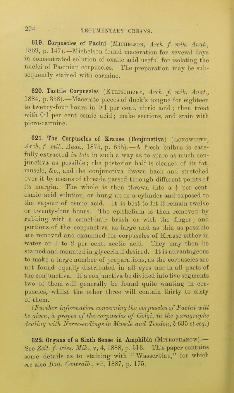 619. Corpuscles of Pacini (Michelson, Arch. f. mile. Anat., 1869, p. 147).—Michelson found maceration for several days in concentrated solution of oxalic acid useful for isolating the nuclei of Pacinian corpuscles. The preparation may be sub- sequently stained with carmine. 620. Tactile Corpuscles (Kultschizky, Arch. f. mik. Anat., 1884, p. 358).—Macerate pieces of duck's tongue for eighteen to twenty-four hours in 0* 1 per cent, nitric acid; then treat with 0-1 per cent osmic acid; make sections, and stain with picro-carmine. 621. The Corpuscles of Krause (Conjunctiva) (Longwoeth, Arch.f. mik. Anat, 1875, p. 655).—A fresh bulbus is care- fully extracted in toto in such a way as to spare as much con- junctiva as possible; the posterior half is cleaned of its fat, muscle, &c., and the conjunctiva drawn back and stretched over it by means of threads passed through different points of its margin. The whole is then thi'own into a | per cent, osmic acid solution, or hung up in a cylinder and exposed to the vapour of osmic acid. It is best to let it remain twelve or twenty-four hours. The epithelium is then removed by rubbing with a camel-hair brush or with the finger; and portions of the conjunctiva as large and as thin as possible are removed and examined for corpuscles of Krause either in water or 1 to 2 per cent, acetic acid. They may then be stained and mounted in glycerin if desired. It is advantageous to make a large number of preparations, as the corpuscles are not found equally distributed in all eyes nor in all parts of the conjunctiva. If a conjunctiva be divided into five segments two of them will generally be found quite wanting in cor- puscles, whilst the other three will contain thirty to sixty of them. {Further information concerning the corpuscles of Pacini will be given, a propos of the corpuscles of Golgi, in the paragraphs dealing with Nerve-endings in Muscle and Tendon, § 635 etseq.) 622. Organs of a Sixth Sense in Amphibia (Mitbophanow).— See Zeit. f. uiss. Mik., v, 4, 1888, p. 513. This paper contains some details as to staining with  Wasserblau, for which see also Boil. Centralb., vii, 1887, p. 175.