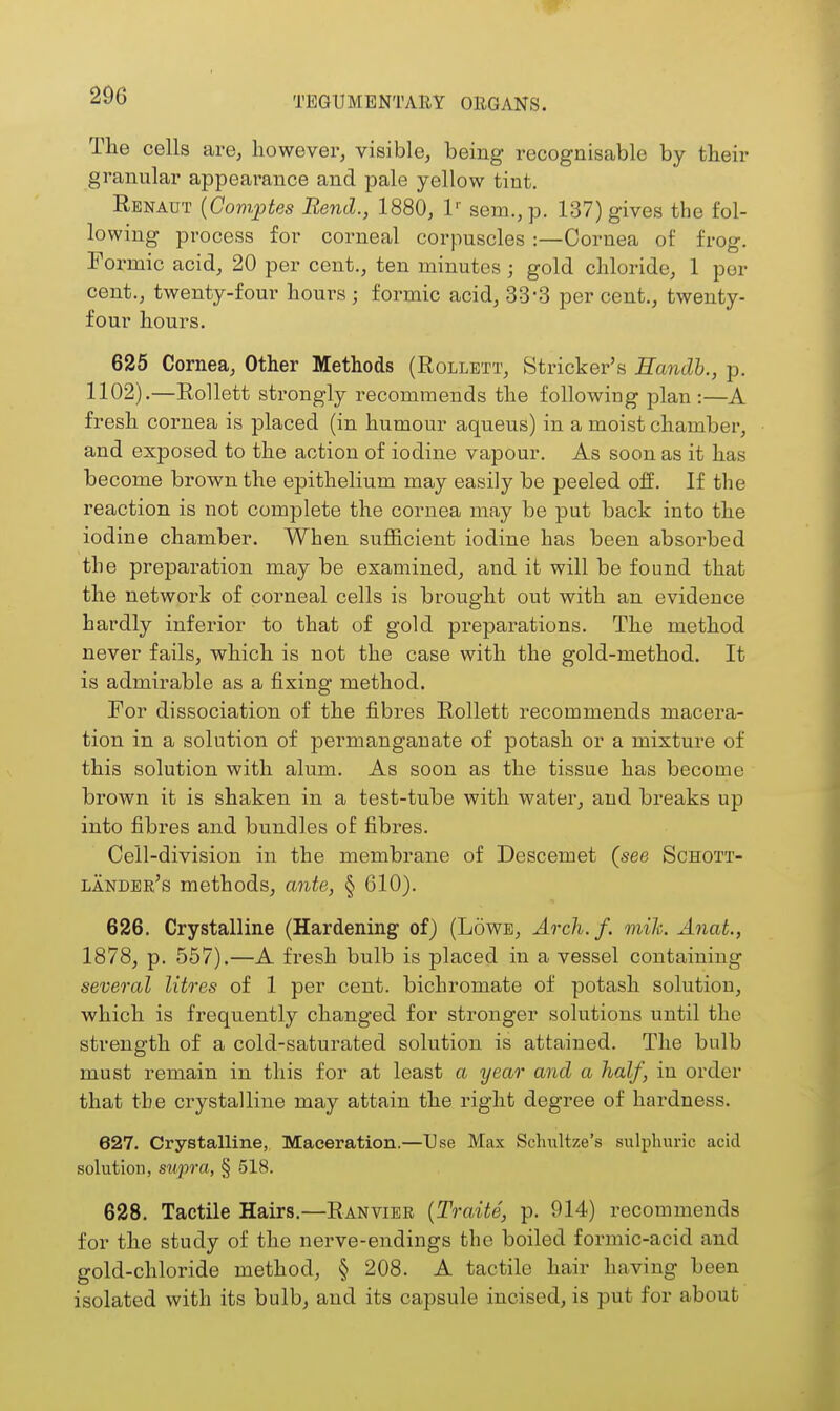 The cells are, however, visible, being recognisable by their granular appearance and pale yellow tint. Renaut {Comptes Bend., 1880, 1'- sem.,p. 137) gives the fol- lowing process for corneal corpuscles :—Cornea of frog. Formic acid, 20 per cent., ten minutes ; gold chloride, 1 per cent., twenty-four hours; formic acid, 33*3 per cent., twenty- four hours. 625 Cornea, Other Methods (Rollbtt, Strieker's Eandb., p. 1102).—RoUett strongly recommends the following plan:—A fresh cornea is placed (in humour aqueus) in a moist chamber, and exposed to the action of iodine vapour. As soon as it has become brown the epithelium may easily be peeled off. If the reaction is not complete the cornea may be put back into the iodine chamber. When sufficient iodine has been absorbed the preparation may be examined, and it will be found that the network of corneal cells is brought out with an evidence hardly inferior to that of gold preparations. The method never fails, which is not the case with the gold-method. It is admirable as a fixing method. For dissociation of the fibres Rollett recommends macera- tion in a solution of permanganate of potash or a mixture of this solution with alum. As soon as the tissue has become brown it is shaken in a test-tube with water, and breaks up into fibres and bundles of fibres. Cell-division in the membrane of Descemet (see Schott- lander's methods, ante, § 610). 626. Crystalline (Hardening- of) (Lowe, Arch. f. mih. Anat, 1878, p. 557).—A fresh bulb is placed in a vessel containing several litres of 1 per cent, bichromate of potash solution, which is frequently changed for stronger solutions until the strength of a cold-saturated solution is attained. The bulb must remain in this for at least a year and a half, in order that the crystalline may attain the right degree of hardness. 627. Crystalline, Maceration.—Use Max Schultze's sulphuric acid solution, supra, § 518. 628. Tactile Hairs.—Ranvier {Tradte, p. 914) recommends for the study of the nerve-endings the boiled formic-acid and gold-chloride method, § 208. A tactile hair having been isolated with its bulb, and its capsule incised, is put for about