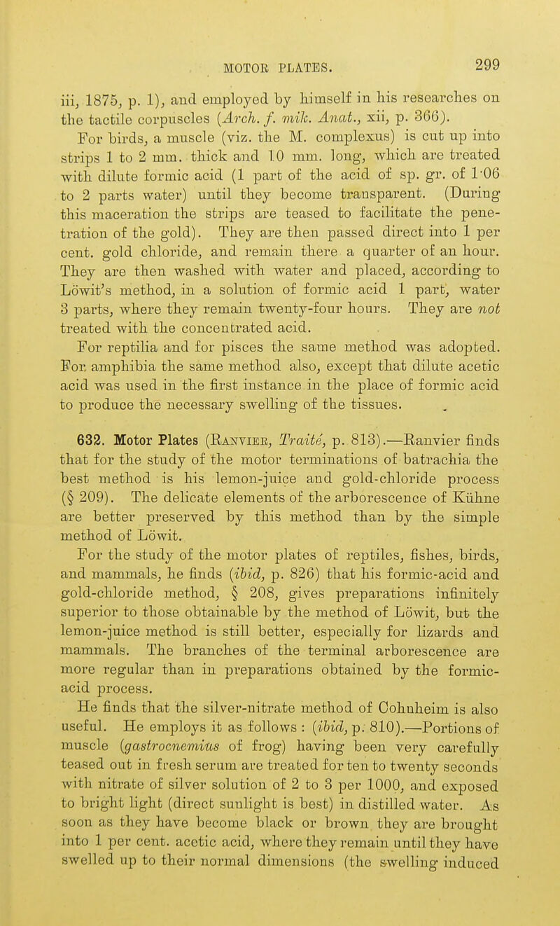 MOTOR PLATES. Hi, 187b, p. 1); and employed by himself in his researches on the tactile corpuscles {Arch. f. mile. Anat., xii, p. 366). For birdsj a muscle (viz. the M. complexus) is cut up into strips 1 to 2 mm. thick and TO mm. long^ which are treated with dilute formic acid (1 part of the acid of sp. gr. of 1-06 to 2 parts water) until they become transparent. (During this maceration the strips are teased to facilitate the pene- tration of the gold). They are then passed direct into 1 per cent, gold chloridoj and remain there a quarter of an hour. They are then washed with water and placed^ according to Lowit's method, in a solution of formic acid 1 parb, water 3 pai'ts, where they remain twenty-four hours. They are not treated with the concentrated acid. For reptilia and for pisces the same method was adopted. For amphibia the same method also, except that dilute acetic acid was used in the first instance in the place of formic acid to produce the necessary swelling of the tissues. 632. Motor Plates (Ranviee, Traite, p. 813).—Ranvier finds that for the study of the motor terminations of batrachia the best method is his lemon-juice and gold-chloride process (§ 209). The delicate elements of the arborescence of Kiihne are better j^reserved by this method than by the simple method of Lowit. For the study of the motor plates of reptiles, fishes, birds, and mammals, he finds [ibid, p. 826) that his formic-acid and gold-chloride method, § 208, gives preparations infinitely superior to those obtainable by the method of Lowit, but the lemon-juice method is still better, especially for lizards and mammals. The branches of the terminal arborescence are more regular than in preparations obtained by the formic- acid process. He finds that the silver-nitrate method of Oohnheim is also useful. He employs it as follows : [ibid, p. 810).—Portions of muscle {gastrocnemius of frog) having been very carefully teased out in fresh serum are treated for ten to twenty seconds with nitrate of silver solution of 2 to 3 per 1000, and exposed to bright Hght (direct sunlight is best) in distilled water. As soon as they have become black or brown they are brought into 1 per cent, acetic acid, where they remain until they have swelled up to their normal dimensions (the swelling induced