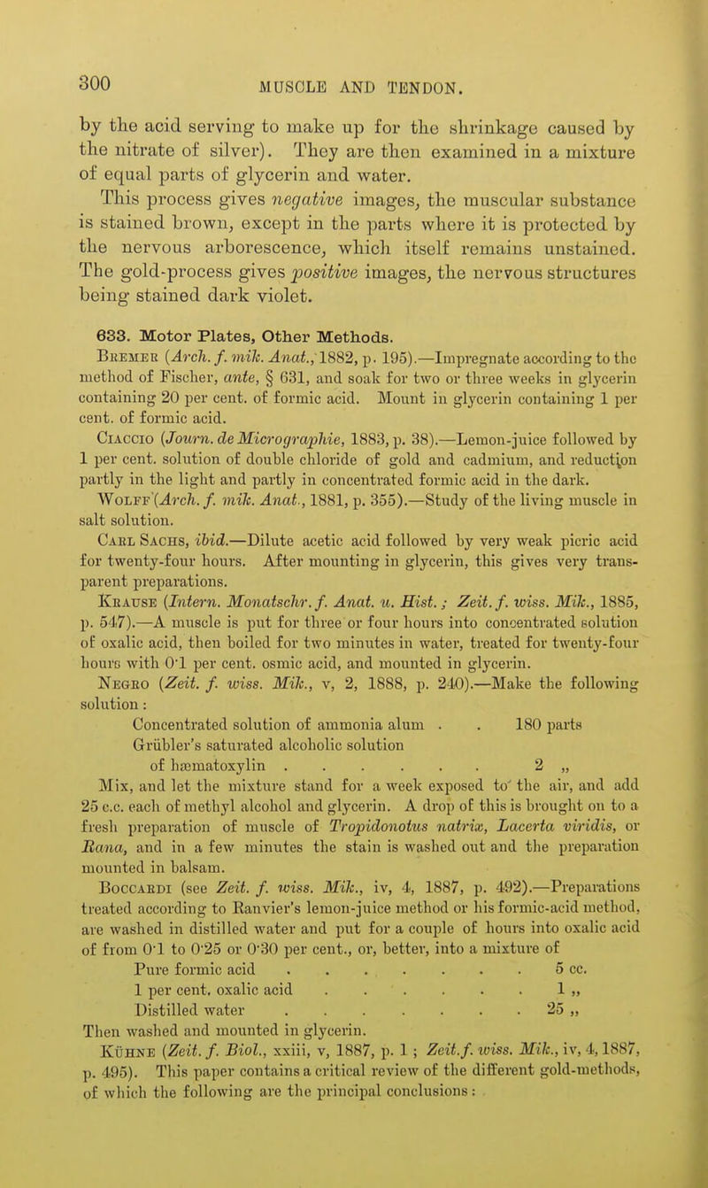 by the acid serving to make up for the shrinkage caused by the nitrate of silver). Thoy are then examined in a mixture of equal parts of glycerin and water. This process gives negative images, the muscular substance is stained brown, except in the parts where it is protected by the nervous ai-borescence, whicli itself remains unstained. The gold-process gives positive images, the nervous structures being stained dark violet. 633. Motor Plates, Other Methods. BiiEMEK {Arch. f. mik. Anat., ld,%2, p. 195).—Impregnate according to the method of Fischer, ante, § 631, and soak for two or three weeks in glycerin containing 20 per cent, of formic acid. Mount in glycerin containing 1 per cent, of formic acid. CiACCio {Journ.de MicrograpJde, 1883, p. 38).—Lemon-juice followed by 1 per cent, solution of double chloride of gold and cadmium, and reduction partly in the light and partly in concentrated formic acid in the dark. Wolff'{Arch. f. mile. Anat., 1881, p. 355).—Study of the living muscle in salt solution. Gael Sachs, ibid.—Dilute acetic acid followed by very weak picric acid for twenty-four hours. After mounting in glycerin, this gives very trans- parent preparations. Kratjse {Intern. Monatschr.f. Anat. u. Hist, j Zeit.f. wiss. Mile, 1885, p. 547).—A muscle is put for three or four hours into concentrated pohition oE oxalic acid, then boiled for two minutes in water, treated for twenty-four liourc with 0*1 per cent, osmic acid, and mounted in glycerin. Negeo {Zeit. f. wiss. MiJc, v, 2, 1888, p. 240).—Make the following solution: Concentrated solution of ammonia alum . . 180 parts Griibler's saturated alcoholic solution of hajmatoxylin ...... 2 „ Mix, and let the mixture stand for a week exposed to' the air, and add 25 c.c. each of methyl alcohol and glycerin. A drop oE this is brought on to a fresh preparation of muscle of Tropidonotus natrix, Lacerta viridis, or Bana, and in a few minutes the stain is washed out and the preparation mounted in balsam. BoccAEDi (see Zeit. f. wiss. Mik., iv, 4, 1887, p. 492).—Preparations treated according to Ranvier's lemon-juice method or his formic-acid method, are washed in distilled water and put for a couple of hours into oxalic acid of from 01 to 025 or 030 per cent., or, better, into a mixture of Pure formic acid . . . . . . . 5 cc. 1 per cent, oxalic acid . . . . . . 1 „ Distilled water . . . . . . 25 „ Then washed and mounted in glycerin. KuHNE {Zeit. f. Biol, xxiii, v, 1887, p. 1 ; Zeit.f. loiss. Mik., iv, 4,1887, p. 495). This paper contains a critical review of the different gold-methods, of which the following are the principal conclusions: