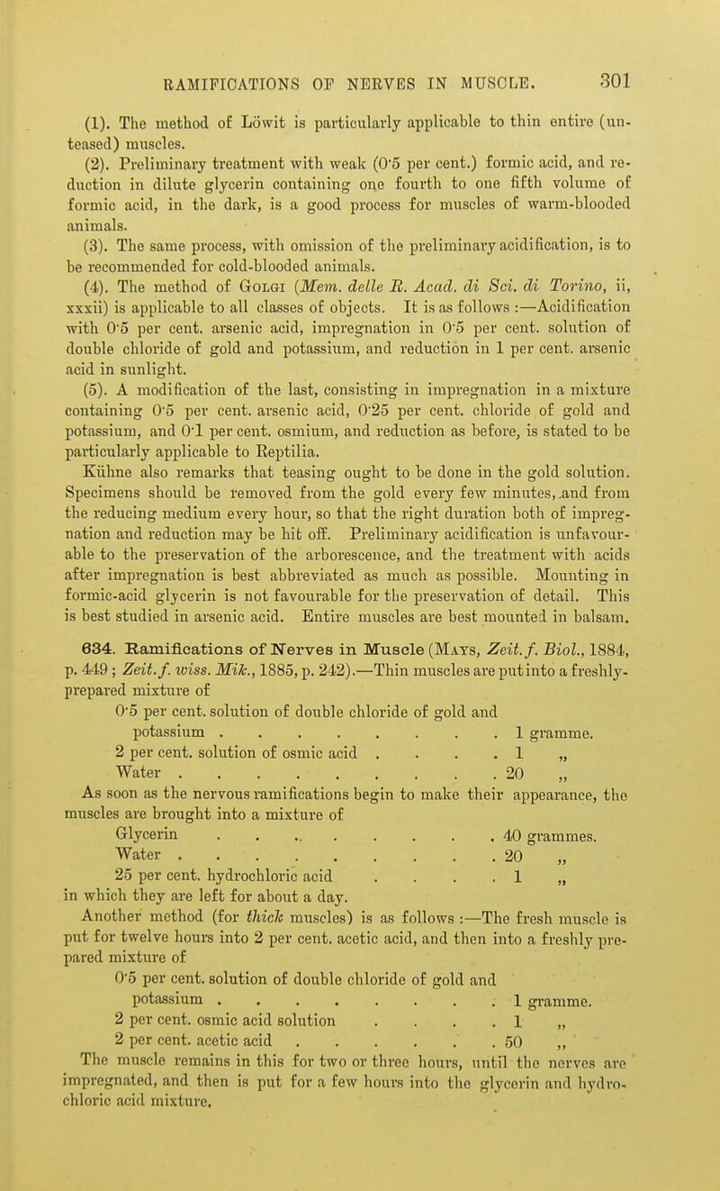 (1) . The method of Lowit is particularly applicable to thin entire (un- teased) muscles. (2) . Preliminary treatment with weak (05 per cent.) formic acid, and re- duction in dilute glycerin containing one fourth to one fifth volume of formic acid, in the dark, is a good process for miiscles of warm-blooded animals. (3) . The same process, with omission of the preliminary acidification, is to be recommended for cold-blooded animals. (4) . The method of Golgi {Mem. delle B. Acad, di Sci. di Torino, ii, xxxii) is applicable to all classes of objects. It is as follows :—Acidification with 05 per cent, arsenic acid, impregnation in 0'5 per cent, solution of double cHoride of gold and potassium, and reduction in 1 per cent, arsenic acid in sunlight. (5) . A modification of the last, consisting in impregnation in a mixture containing 05 per cent, arsenic acid, 0'25 per cent, chloride of gold and potassium, and O'l per cent, osmium, and reduction as before, is stated to be particularly applicable to Eeptilia. Kiibne also remarks that teasing ought to be done in the gold solution. Specimens should be removed from the gold every few minutes,.and from the reducing medium every hour, so that the right duration both of impreg- nation and reduction may be hit off. Preliminary acidification is unfavour- able to the preservation of the arborescence, and the treatment with acids after impregnation is best abbreviated as much as possible. Mounting in formic-acid glycerin is not favourable for the preservation of detail. This is best studied in arsenic acid. Entire muscles are best mounted in balsam. 634. Ramifications of IsTerves in Muscle (Mats, Zeii.f. Biol., 1884, p. 449 ; Zeit.f. wiss. Mile., 1885, p. 242).—Thin muscles are putinto a fresbly- prepared mixture of 05 per cent, solution of double chloride of gold and potassium 1 gramme. 2 per cent, solution of osmic acid . . . .1 „ Water 20 „ As soon as the nervous ramifications begin to make their appearance, the muscles are brought into a mixture of Glycerin 40 grammes. Water 20 „ 25 per cent, hydrochloric acid ....!„ in which they are left for about a day. Another method (for thick muscles) is as follows :—The fresh muscle is put for twelve hours into 2 per cent, acetic acid, and then into a freshly pre- pared mixture of 0'5 per cent, solution of double chloride of gold and potassium 1 gramme. 2 per cent, osmic acid solution ....!„ 2 per cent, acetic acid 50 ,, The muscle remains in this for two or three hours, until the nerves are impregnated, and then is put for a few hours into the glycerin and hydro- chloric acid mixture.