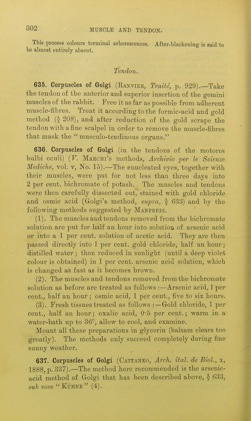 This process colours terminal arborescences. After-blaclcening is said to be almost entirely absent. Tendon. 636. Corpuscles of Golgi (Ranvier, Traite, p. 929).—Take the tendon of the anterior and superior insertion of the gemini muscles of the rabbit. Free it as far as possible from adherent muscle-fibres. Treat it according to the formic-acid and gold method (§ 208), and after reduction of the gold scrape the tendon with a fine scalpel in order to remove the muscle-fibres that mask the  musculo-tendinotis organs. 636. Corpuscles of Golgi (in the tendous of the motores bulbi oculi) (F. Marchi's methods, Archivio per le Scienze Mediche, vol. v, No. 15).—The enucleated eyes, together with their muscles, were put for not less thau three days into 2 per cent, bichromate of potash. The muscles and tendons were then carefully dissected out, stained with gold chloride and osmic acid (Golgi's method, supra, § 633) and by the following methods suggested by Manpredi. • (1). The muscles and tendons removed from the bichromate solution are put for half an hour into solution of arsenic acid or into a 1 per cent, solution of acetic acid. They are then passed directly into 1 per cent, gold chloride, half an hour; distilled water; then reduced in sunlight (until a deep violet colour is obtained) in 1 per cent, arsenic acid solution, which is changed as fast as it becomes brown. (2) . The muscles and tendons removed from the bichromate solution as before are treated as follows :—Arsenic acid, 1 per cent., half an hour ; osmic acid, 1 per cent., five to six hours. (3) . Fresh tissues treated as follows : — Gold chlox-ide, 1 per cent., half an hour; oxalic acid, 0'5 per cent.; warm in a water-bath up to 36°, allow to cool, and examine. Mount all these preparations in glycerin (balsam clears too greatly). The methods only succeed completely during fine sunny weather. 637. Corpuscles of Golgi (Cattaneo, Arch. ital. de Biol., x, 1888, p. 337).—The method here recommended is the arsenic- acid method of Golgi that has been described above, § 633, sub voce Kuhne(4).