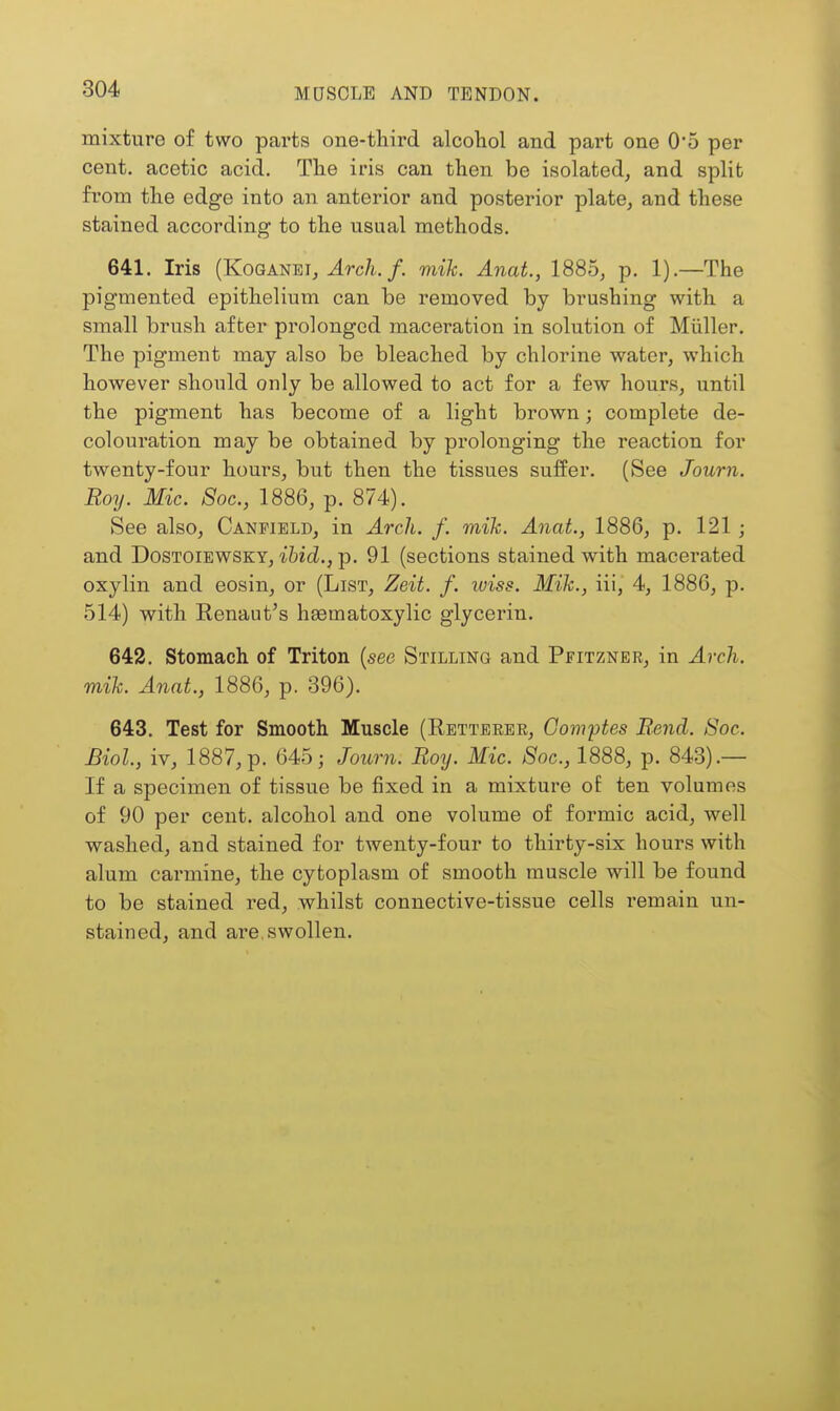 mixture of two parts one-third alcohol and part one O'o per cent, acetic acid. The iris can then be isolated, and split from the edge into an anterior and posterior plate, and these stained according to the usual methods. 641. Iris (KoGANEi, ^rc/i./. mik. Anat., 1885, p. 1).—The pigmented epithelium can be removed by brushing with a small brush after prolonged maceration in solution of Miiller. The pigment may also be bleached by chlorine water, which however should only be allowed to act for a few hours, until the pigment has become of a light brown; complete de- colouration may be obtained by prolonging the reaction for twenty-four hours, but then the tissues suffer. (See Journ. Roy. Mic. 8oc., 1886, p. 874). See also, Canfield, in Arch. f. mik. Anat., 1886, p. 121; and DoSTOiEWSKY, ibid., p. 91 (sections stained with macerated oxylin and eosin, or (List, Zeit. f. luiss. Mik., iii, 4, 1886, p. 514) with Renaut's hsematoxylic glycerin. 642. Stomach of Triton (see Stilling and Pfitzner, in Arch, mik. Anat., 1886, p. 396). 643. Test for Smooth Muscle (Rettbeer, Gom'ptes Rend. Soc. Biol, iv, 1887, p. 645; Journ. Roy. Mic. Soc, 1888, p. 843).— If a specimen of tissue be fixed in a mixture of ten volumes of 90 per cent, alcohol and one volume of formic acid, well washed, and stained for twenty-four to thirty-six hours with alum carmine, the cytoplasm of smooth muscle will be found to be stained red, whilst connective-tissue cells remain un- stained, and are, swollen.