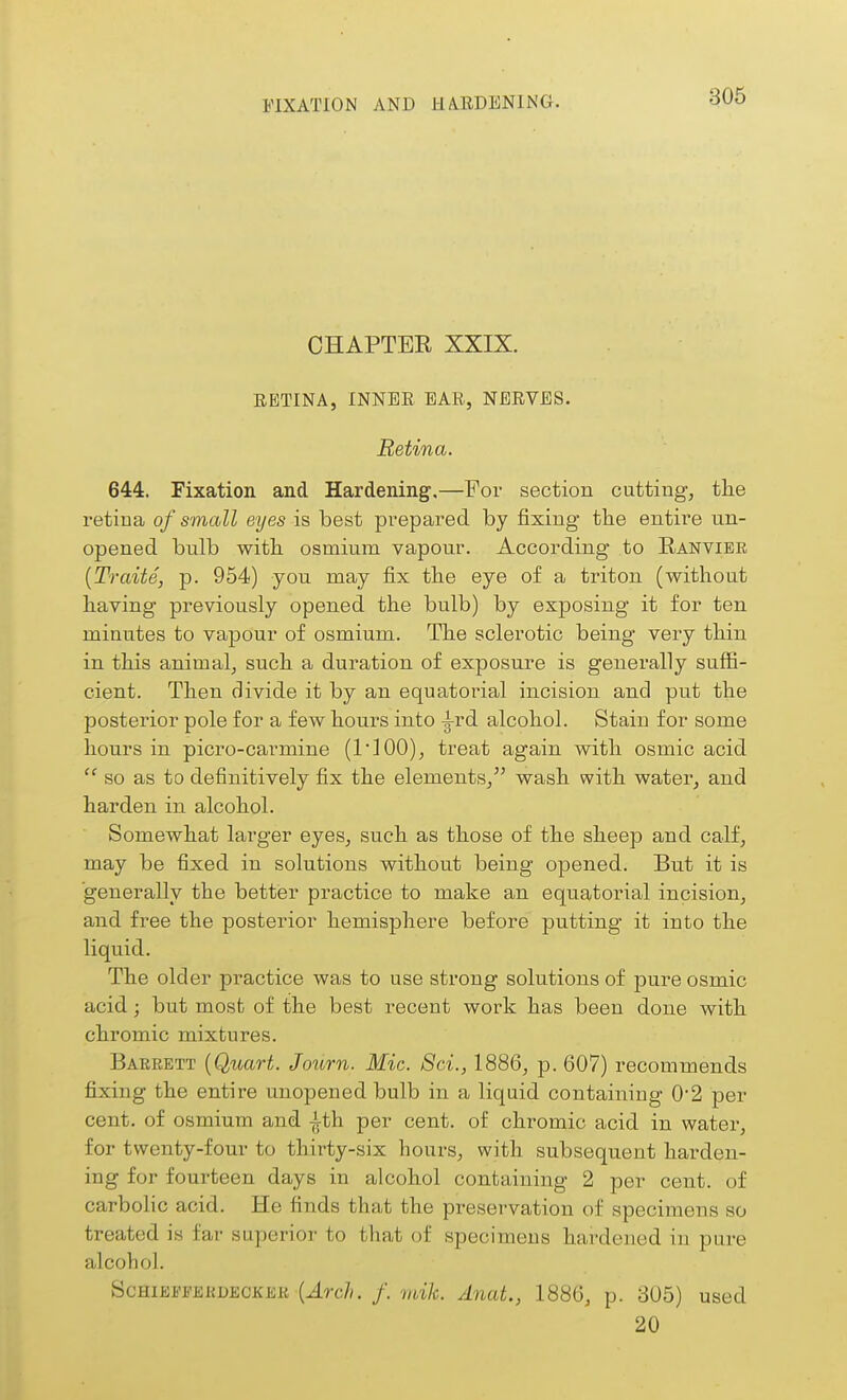 FIXATION AND HARDENING. CHAPTER XXIX. RETINA, INNER EAR, NERVES. Retina. 644. Fixation and Hardening.—For section cutting, tlie retina of small eyes ia best prepared by fixing the entire un- opened bulb witli osmium vapour. According to Ranvibr {Traits, p. 954) you may fix the eye of a triton (without having previously opened the bulb) by exposing it for ten minutes to vapour of osmium. The sclerotic being very thin in this animalj such a duration of exposure is generally suffi- cient. Then divide it by an equatorial incision and put the posterior pole for a few hours into -i-rd alcohol. Stain for some hours in picro-carmine (I'lOO), treat again with osmic acid  so as to definitively fix the elements/' wash with water, and harden in alcohol. Somewhat larger eyes, such as those of the sheep and calf, may be fixed in solutions without being opened. But it is generally the better practice to make an equatorial incision, and free the posterior hemisphere before putting it into the liquid. The older practice was to use strong solutions of pure osmic acid; but most of the best recent work has been done with chromic mixtures. Bakrett {Quart. Journ. Mic. Sci., 1886, p. 607) recommends fixing the entire unopened bulb in a liquid containing 0*2 per cent, of osmium and ith per cent, of chromic acid in water, for twenty-four to thirty-six hours, with subsequent harden- ing for fourteen days in alcohol containing 2 per cent, of carbolic acid. He finds that the preservation of specimens so treated is far superior to that of specimens hardened in pure alcohol. ScHiEFrifiKnECKEK {ArcJi. f. mik. Anat., 1886, p. 805) used 20