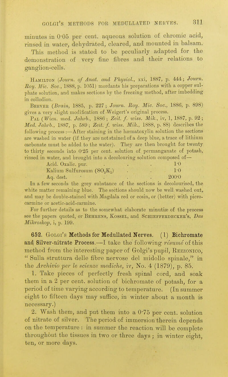 minutes in 0*05 per cent, aqueous solution of chromic acid, rinsed in water, dehydrated, cleared, and mounted in balsam. This method is stated to be peculiarly adapted for the demonstration of very fine fibres and their relations to ganglion-cells. Hamilton {Journ. of Anat. and Phijsiol, xxi, 1887, p. 44<t; Jowrn. Boy. Mic. Soc, 1888, p. 1051) mordants his preparations with a copper sul- phate solution, and makes sections by the freezing method, after imbedding in collodion. Beevee (Brain, 1885, p. 227; Journ. Boij. Mic. Soc, 1886, p. 898) gives a very slight modification of Weigert's original process. Pal (Wien. med. Jahrb., 1886 ; Zeit. f. wiss. Mik., iv, 1, 1887, p. 92; Med. Jahrb., 1887, p. 589; Zeit f. wiss. Mile, 1888, p. 88) describes the following process :—After staining in the hsematoxylin solution the sections are washed in water (if they are not stained of a deep blue, a trace of lithium carbonate must be added to the water). They are then brought for twenty to thirty seconds into 0'25 per cent, solution of permanganate of potash, rinsed in water, and brought into a decolouring solution composed of— Acid. Oxalic, pur. . . . I'O Kalium Sulfurosum (SO3K2) . . 10 A.q. dest. • . . . 200-0 In a few seconds the grey substance of the sections is decolourised, the white matter remaining blue. The sections should now be well washed out, and may be doubie-stained with Magdala red or eosin, or (better) with picro- carmine or acetic-acid-carmine. For further details as to the somewhat elaborate minutife of the process see the papers quoted, or Beheens, Kossel, and Schieffeedeckee's, Das Mikroshop, i, p. 199. 662. GrOLGi's Methods for Medullated Nerves. (1) Bichromate and Silver-nitrate Process.—I take the following resume oi this method from the interesting paper of Grolgi's pupil, Rezzonico,  Sulla struttura delle fibre nervosa del midollo spinale, in the Archivio per le scienze mediche, iv. No. 4 (1879), p. 85. 1. Take pieces of perfectly fresh spinal cord, and soak them in a 2 per cent, solution of bichromate of potash, for a period of time varying according to temperature. (In summer eight to fifteen days may sufiice, in winter about a month is necessary.) 2, Wash them, and put them into a 0*75 per cent, solution of nitrate of silver. The period of immersion therein depends on the temperature : in summer the reaction will be complete throughout the tissues in two or three days ; in winter eight, ten, or more days.