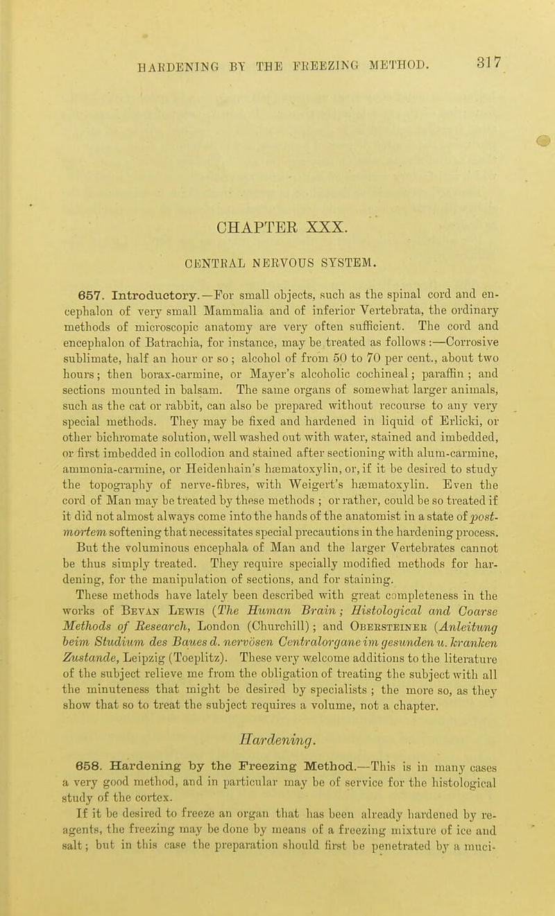 CHAPTER XXX. CENTRAL NERVOUS SYSTEM. 657. Introductory.—For small objects, such as the spinal cord and en- cephalon of very small Mammalia and of inferior Vertebrata, the ordinary methods of microscopic anatomy are very often sufficient. The cord and encephalon of Batrachia, for instance, may be treated as follows :—Corrosive sublimate, half an hour or so; alcohol of from 50 to 70 per cent., about two hours; then borax-carmine, or Mayer's alcoholic cochineal; paraffin ; and sections mounted in balsam. The same organs of somewhat larger animals, such as the cat or rabbit, can also be prepared without recourse to any very special methods. They may be fixed and hardened in liquid of Erlicld, or other bichromate solution, well washed out with water, stained and imbedded, or first imbedded in collodion and stained after sectioning with alum-carmine, ammonia-carmine, or Heidenhain's hajmatoxylin, or, if it be desired to study the topography of nerve-fibres, with Weigert's hjBmatoxylin. Even the cord of Man may be treated by these methods ; or rather, could be so treated if it did not almost always come into the hands of the anatomist in a state oipost- mortem softening that necessitates special precautions in the hardening process. But the voluminous encephala of Man and the larger Vertebrates cannot be thus simply treated. They require specially modified methods for har- dening, for the manipulation of sections, and for staining. These methods have lately been described with great completeness in the works of Bevan Lewis {The Human Brain; Histological and Coarse Methods of Research, London (Churchill); and Obeesteinee (Anleitung beim Studium des Baues d. nervdsen Centralorgane im gesunden u. Icranlcen Zustande, Leipzig (Toeplitz). These very welcome additions to the literature of the subject relieve me from the obligation of treating the subject with all the minuteness that might be desired by specialists ; the more so, as they show that so to treat the subject requires a volume, not a chapter. Hardening. 658. Hardening by the Freezing Method.—This is in many cases a very good method, and in particular may be of service for the histological study of the cortex. If it be desired to freeze an organ that has been already hardened by re- agents, the freezing may be done by means of a freezing mixture of ice and salt; but in tliia case the preparation sliould first be penetrated by a muci-