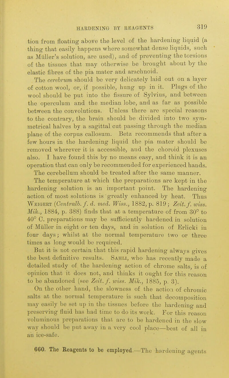 HARDENING BY REAGENTS tion from floating above the level of the hardening liquid (a thing that easily happens where somewhat dense liquids, such as Miiller's solution, are used), and of preventing the torsions of the tissues that may otherwise be brought about by the elastic fibres of the pia mater and ai\achnoid. The cerebrum should be very delicately laid out on a layer of cotton wool, or, if possible, hung up in it. Plugs of the wool should be put into the fissure of Sylvius, and between the operculum and the median lobe, and as far as possible between the convolutions. Unless there are special reasons to the contrary, the brain should be divided into two sym- metrical halves by a sagittal cut passing through the median plane of the corpus callosum. Betz recommends that after a few hours in the hardening liquid the pia mater should be removed wherever it is accessible, and the choroid plexuses also. I have found this by no means easy, and think it is an operation that can only be recommended for experienced hands. The cerebellum should be treated after the same manner. The temperature at which the preparations are kept in the hardening solution is an important point. The hardening action of most solutions is ' greatly enhanced by heat. Thus Wbigbrt {Cento-alb. f. d. med. Wiss., 1882, p. 819; Zeit.f. wiss. Mile., 1884, p. 388) finds that at a temperature of from 30° to 40° C. preparations may be sufficiently hardened in solution of Miiller in eight or ten days, and in solution of Erlicki in four days; whilst at the normal temperature two or three times as long would be required. But it is not certain that this rapid hardening always gives the best definitive results. Sahli, who has recently made a detailed study of. the hardening action of chrome salts, is of opinion that it does not, and thinks it ought for this reason to be abandoned (see Zeit.f. wiss. Mik., 1885, p. 3). On the other hand, the slowness of the action of chromic salts at the normal temperature is such that decomposition may easily be set up in the tissues before the hardening and preserving fluid has had time to do its work. For this reason voluminous preparations that are to be hardened in the slow way should be put away in a very cool place—best of all in an ice-safe. 660. The Eeagents to be employed.—The hardening agents