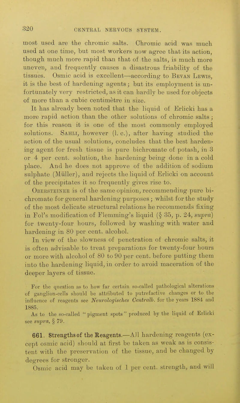 most used are the chromic salts. Chromic acid was much used at one time, but most workers now agree that its action, though much more rapid than that of the salts, is much more uneven, aud frequently causes a disastrous friability of the tissues. Osmic acid is excellent—according to Bevan Lewis, it is the best of hardening agents; but its employment is un- fortunately very restricted, as it can hardly be used for objects of more than a cubic centimetre in size. It has already been noted that the liquid of Erlicki has a more rapid action than the other solutions of chromic salts ; for this reason it is one of the most commonly employed solutions. Sahli, however (I.e.), after having studied the action of the usual solutions, concludes that the best harden- ing agent for fresh tissue is pure bichromate of potash, in 3 or 4 per cent, solution, the hardening being done in a cold place. And he does not approve of the addition of sodium sulphate (Miiller), and rejects the liquid of Erlicki on account of the precipitates it so frequently gives rise to. Obeksteinbr is of the same opinion, recommending pure bi- chromate for general hardening purposes; whilst for the study of the most delicate structural relations he recommends fixing in Fol's modification of Flemming^s liquid (§ 35, p. 24, swpra) for twenty-four hours, followed by washing with water and hardening in 80 per cent, alcohol. In view of the slowness of penetration of chromic salts, it is often advisable to treat preparations for twenty-four hours or more with alcohol of 80 to 90 per cent, before putting them into the hardening liquid, in order to avoid maceration of the deeper layers of tissue. For the question as to how far certain so-called pathological alterations of ganglion-cells should be attributed to putrefactive changes or to the influence of reagents see Neurologisches Centralb. for the years 1884 and 1885. As to the so-called  pigment spots produced by the liquid of Erlicki see supra, § 79. 661. Strengths of the Reagents.—All hardening reagents (ex- cept osmic acid) should at first be taken as weak as is consis- tent with the preservation of the tissue, and be changed by degrees for stronger. Osmic acid may be taken of 1 per cent, strength, aud will