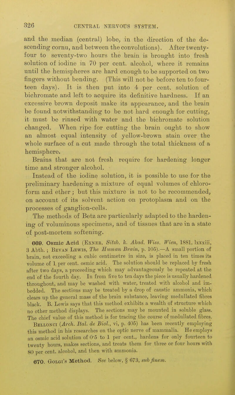 and the mediaB (central) lobe, in the direction of the de- scending cornu, and between the convolutions). After twenty- four to seventy-two hours the brain is brought into fresh solution of iodine in 70 per cent, alcohol, where it remains until the hemispheres are hard enough to be supported on two fingers without bending. (This will not be before ten to four- teen days). It is then put into 4 per cent, solution of bichromate and left to acquire its definitive hardness. If an excessive brown deposit make its appearance, and the brain be found notwithstanding to be not hard enough for cutting, it must be rinsed with water and the bichromate solution changed. When ripe for cutting the brain ought to show an almost equal intensity of yellow-brown stain over the whole surface of a cut made through the total thickness of a hemisphere. Brains that are not fresh require for hardening longer time and stronger alcohol. Instead of the iodine solution, it is possible to use for the preliminary hardening a mixture of equal volumes of chloro- form and ether; but this mixture is not to be recommended, on account of its solvent action on protoplasm and on the processes of ganglion-cells. The methods of Betz are particularly adapted to the harden- ing of voluminous specimens, and of tissues that are in a state of post-mortem softening. 669. Osmic Acid (Exnee, Sitzb. Tc. Alcad. Wiss. Wien, 1881, Ixxxiii, 3 Abth. ; Bevan Lewis, The Human Brain, p. 105).—A small portion of brain, not exceeding a cubic centimetre in size, is placed in ten times its volume of 1 per cent, osmic acid. The solution should be replaced by fresh after two days, a proceeding which may advantageously be repeated at the end of the fourth day. In from five to ten days the piece is usually hardened throughout, and may be washed with water, treated with alcohol and im- bedded. The sections may he treated by a drop of caustic ammonia, which clears up the general mass of the brain substance, leaving meduUated fibres black. B. Lewis says that this method exhibits a wealth of structure which no other method displays. The sections may be mounted in soluble glass. The chief value of this method is for tracing the course of meduUated fibres. Bellonci {Arch. Ital. de Biol., vi, p. 405) has been recently employing this method in his researches on the optic nerve of mammalia. He employs an osmic acid solution of 0-5 to 1 per cent., hardens for only fourteen to twenty hours, makes sections, and treats them for three or four houra with 80 per cent, alcohol, and then with ammonia. 670. GoLGi's Method. See below, § 673, sw&^wew-.