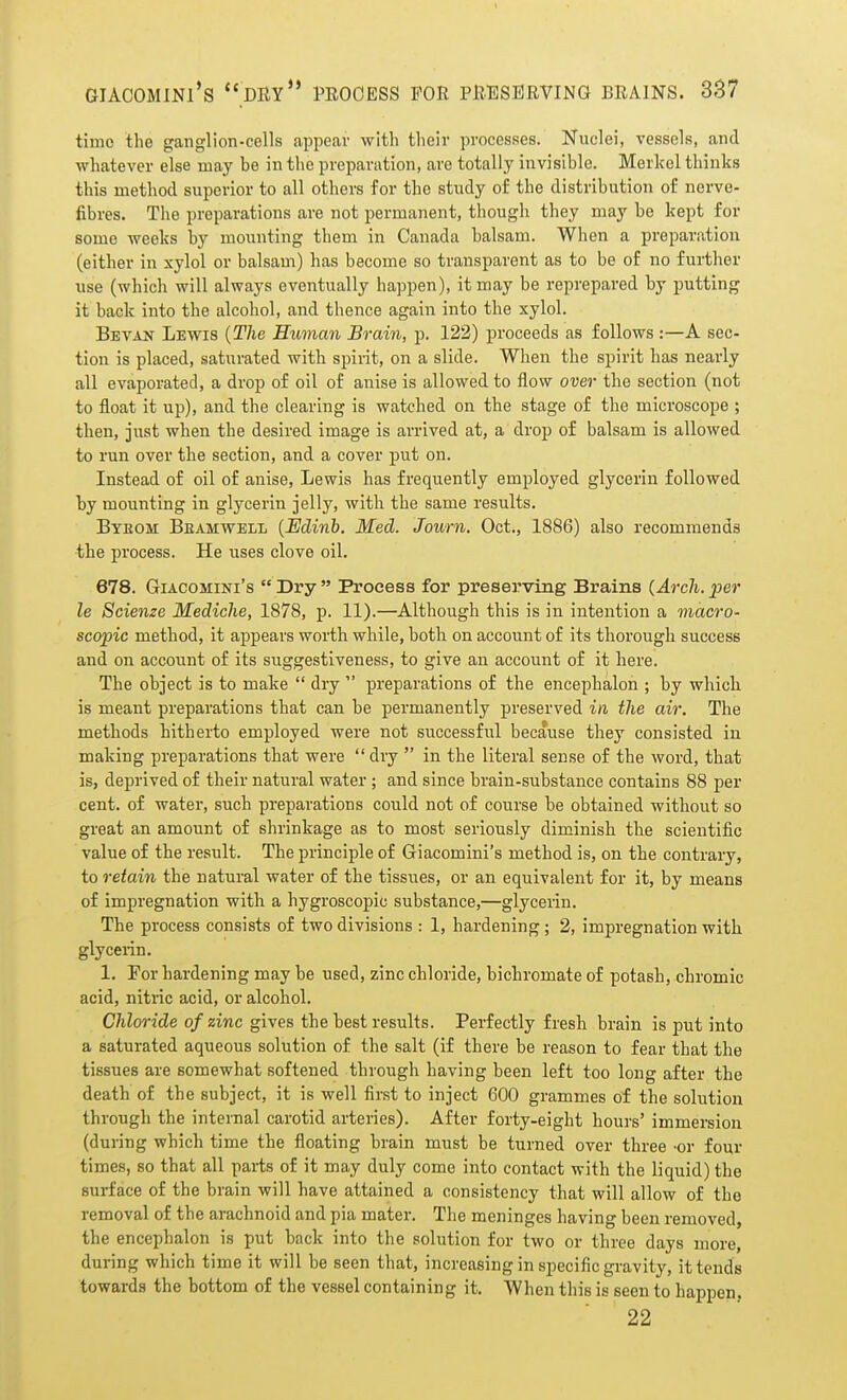 GIACOMINl's dry PROCESS FOR PRESERVING BRAINS. 387 time the ganglion-cells appear with their processes. Nuclei, vessels, and whatever else may be in the preparation, are totally invisible. Merkel thinks this method superior to all others for the study of the distribution of nerve- fibres. The preparations are not permanent, though they may be kept for some weeks by mounting them in Canada balsam. When a preparation (either in xylol or balsam) has become so transparent as to be of no further use (which will always eventually happen), it may be reprepared by putting it back into the alcohol, and thence again into the xylol. Bevan Lewis {The Human Brain, p. 122) proceeds as follows :—A sec- tion is placed, saturated with spirit, on a slide. When the spirit has nearly all evaporated, a drop of oil of anise is allowed to flow over the section (not to float it up), and the clearing is watched on the stage of the microscope ; then, just when the desired image is arrived at, a drop of balsam is allowed to run over the section, and a cover put on. Instead of oil of anise, Lewis has frequently employed glycerin followed by mounting in glycerin jelly, with the same results. Bteom Beamwell {Edinb. Med. Journ. Oct., 1886) also recommends the process. He uses clove oil. 678. GiACOMiNi's  Dry  Process for preserving Brains (Arch, per le Scienze Mediche, 1878, p. 11).—Although this is in intention a macro- scopic method, it appears worth while, both on account of its thorough success and on account of its suggestiveness, to give an account of it here. The object is to make  dry  preparations of the encepbalon ; by which is meant preparations that can be permanently preserved in the air. The methods hitherto employed were not successful because they consisted in making preparations that were  dry  in the literal sense of the word, that is, deprived of their natural water ; and since brain-substance contains 88 per cent, of water, such preparations could not of course be obtained without so great an amount of shrinkage as to most seriously diminish the scientific value of the result. The principle of Giacomini's method is, on the contrary, to retain the natural water of the tissues, or an equivalent for it, by means of impregnation with a hygroscopic substance,—glycerin. The process consists of two divisions : 1, hardening ; 2, impregnation with glycerin. 1. For hardening may be used, zinc cbloride, bichromate of potash, chromic acid, nitric acid, or alcohol. Chloride of zinc gives the best results. Perfectly fresh brain is put into a saturated aqueous solution of the salt (if there be reason to fear that the tissues are somewhat softened through having been left too long after the death of the subject, it is well first to inject 600 grammes of the solution through the internal carotid arteries). After forty-eight hours' immersion (during which time the floating brain must be turned over three -or four times, so that all parts of it may duly come into contact with the liquid) the surface of the brain will have attained a consistency that will allow of the removal of the arachnoid and pia mater. The meninges having been removed, the encepbalon is put back into the solution for two or three days more, during which time it will be seen that, increasing in specific gravity, it tends towards the bottom of the vessel containing it. When this is seen to happen. 22