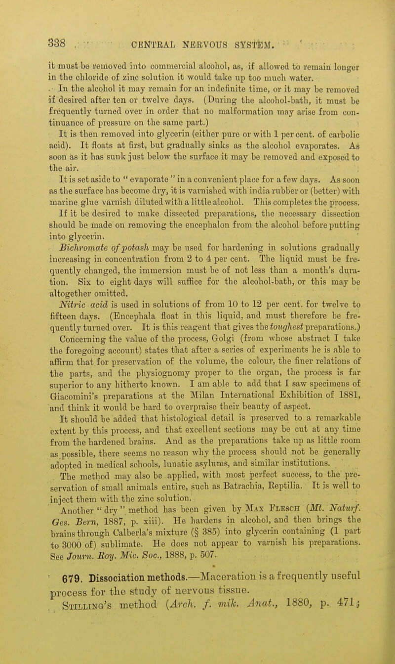 it must be removed into commercial alcoliol, as, if allowed to remain longer in the chloride of zinc solution it would take up too much water. .• In the alcohol it may remain for an indefinite time, or it may be removed if desired after ten or twelve days. (During the alcohol-bath, it must be frequently turned over in order that no malformation may arise from con- tinuance of pressure on the same part.) It is then removed into glycerin (either pure or with 1 per cent, of carbolic acid). It floats at first, but gradually sinks as the alcohol evaporates. As soon as it has sunk just below the surface it may be removed and exposed to the air. It is set aside to  evaporate  in a convenient place for a few days. As soon as the surface has become dry, it is varnished with india rubber or (better) with marine glue varnish diluted with a little alcohol. This completes the process. If it be desired to make dissected preparations, tlie necessary dissection should be made on removing the encephalon from the alcohol before putting into glycerin. Bichromate of potash may be used for hardening in solutions gi'adually increasing in concentration from 2 to 4 per cent. The liquid must be fre- quently changed, the immersion must be of not less than a month's dura- tion. Six to eight days will suffice for the alcohol-bath, or this may be altogether omitted. Nitric acid is used in solutions of from 10 to 12 per cent, for twelve to fifteen days. (Encephala float in this liquid, and must therefore be fre- quently turned over. It is this reagent that gives the toughest preparations.) Concerning the value of the process, Golgi (from whose abstract I take the foregoing account) states that after a series of experiments he is able to afiirm that for preservation of the volume, the colour, the finer relations of the parts, and the physiognomy proper to the organ, the process is far superior to any hitherto known. I am able to add that I saw specimens of Giacomini's preparations at the Milan International Exhibition of 1881, and think it would be hard to overpraise their beauty of aspect. It should be added that histological detail is preserved to a remarkable extent by this process, and that excellent sections may be cut at any time from the hardened brains. And as the preparations take up as little room as possible, there seems no reason why the process should not be generally adopted in medical schools, lunatic asylums, and similar institutions. The method may also be applied, with most perfect success, to the pre- servation of small animals entire, such as Batrachia, Eeptilia. It is well to inject them with the zinc solution. Another  dry method has been given by Max Flesch {Mt. Naturf. Ges. Bern, 1887, p. xiii). He hardens in alcohol, and then brings the brains through Calberla's mixture (§ 385) into glycerin containing (1 part to 3000 of) sublimate. He does not appear to varnish his preparations. See Journ. Roy. Mic. Soc, 1888, p. 507. 679. Dissociation methods.—Maceration is a frequently useful process for the study of nervous tissue. Stilling's method {Aoxh. f. mik. Anat., 1880, p. 471;