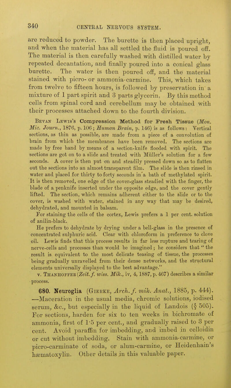 are reduced to powder. Tlie burette is tlien placed ujDriglit, and when the material has all settled the fluid is poured off. The material is then carefully washed with distilled water by repeated decantation, and finally poured into a conical glass burette. The water is then poured off, and the material stained with picro- or ammonia-carmine. This, which takes from twelve to fifteen houi'S, is followed by preservation in' a mixture of 1 part spirit and 3 parts glycerin. By this method cells from spinal cord and cerebellum may be obtained with their processes attached down to the fourth division. Bevan Lewis's Compression Method for Fresh Tissue {Mon. Mic. Journ., 1876, p. 106 ; Human Brain, p. 146) is as follows : Vertical sections, as thin as possible, are made from a piece of a convolution of brain from which the membranes have been removed. The sections are made by free hand by means of a section-knife flooded with spirit. The sections are got on to a slide and treated with Miiller's solution for a few seconds. A cover is then put on and steadily pressed down so as to flatten out the sections into an almost transparent film. The slide is then rinsed in water and placed for thirty to forty seconds in'a bath of methylated spirit. It is then removed, one edge of the cover-glass steadied with the finger, the blade of a penknife inserted under the opposite edge, and the cover gently lifted. The section, which remains adherent either to the slide or to the cover, is washed with water, stained in any way that may be desired, dehydrated, and mounted in balsam. Tor staining the cells of the cortex, Lewis prefers a 1 per cent, solution of anilin-black. He prefers to dehydrate by drying under a bell-glass in the presence of concentrated sulphuric acid. Clear with chloroform in preference to clove oil. Lewis finds that this process results in far less rupture and tearing of nerve-cells and processes than would be imagined; he considers that  the result is equivalent to the most delicate teasing of tissue, the processes being gradually unravelled from their dense networks, and the structural elements universally displayed to the best advantage. V. THANHorrEE(Zeii./. wiss. MiJc., iv, 4,1887, p. 467) describes a similar ■ process. 680. Neuroglia (Gierke, Arch.f. viih. Anat., 1885, p. 444). —Maceration in the usual media, chromic solutions, iodised serum, &c., but especially in the liquid of Landois (§ 505). For sections, harden for six to ten weeks in bichromate of ammonia, first of 1-5 per cent., and gradually raised to 3 per cent. Avoid paraflBn for imboddiug, and imbed in celloidin or cut without imbedding. Stain Avith ammonia-carmiue, or picro-carminate of soda, or alum-carmine, or Heidenhain's hsematoxylin. Otber details in this valuable paper.