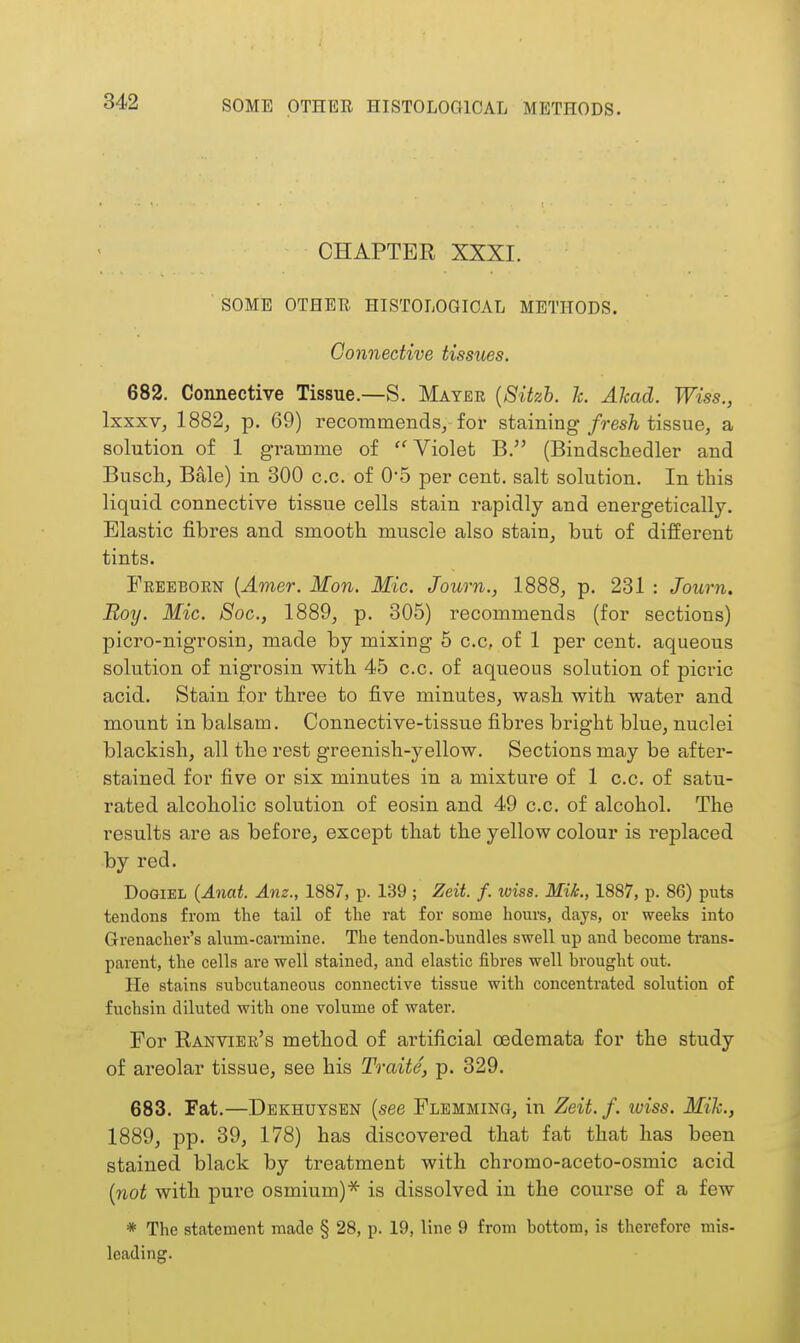 CHAPTER XXXI. SOME OTHER. HISTOLOGICAL METHODS. Connective tissues. 682. Connective Tissue.—S. Mayer {Sitzh. 7c. Akad. Wiss., Ixxxv, 1882, p. 69) recommends, for staining fresh tissue, a solution of 1 gi-amme of  Violet B. (Bindschedler and Busch, Bale) in 300 c.c. of 05 per cent, salt solution. In this liquid connective tissue cells stain rapidly and energetically. Elastic fibres and smooth muscle also stain, but of different tints. Freeborn {Amer. Mon. Mic. Journ., 1888, p. 231 : Journ. Boy. Mic. Soc, 1889, p. 305) recommends (for sections) picro-nigrosin, made by mixing 5 c.c, of 1 per cent, aqueous solution of nigrosin with 45 c.c. of aqueous solution of picric acid. Stain for three to five minutes, wash with water and mount in balsam. Connective-tissue fibres bright blue, nuclei blackish, all the rest greenish-yellow. Sections may be after- stained for five or six minutes in a mixture of 1 c.c. of satu- rated alcoholic solution of eosin and 49 c.c. of alcohol. The results are as before, except that the yellow colour is replaced by red. DoGiEL {Anat. Am., 1887, p. 139 ; Zeit. f. wiss. Mik., 1887, p. 86) puts tendons from the tail of the rat for some hours, days, or weeks into Grenacher's alum-carmine. The tendon-hundles swell up and become trans- parent, the cells are well stained, and elastic fibres well brought out. He stains subcutaneous connective tissue with concentrated solution of fuchsin diluted with one volume of water. For Ranvibr's method of artificial oedemata for the study of areolar tissue, see his Traite, p. 329. 683. Fat.—Dekhuysen [see Flbmming, in Zeit.f. wiss. Mih., 1889, pp. 39, 178) has discovered that fat that has been stained black by treatment with chromo-aceto-osmic acid [not with pure osmium)'^ is dissolved in the course of a few * The statement made § 28, p. 19, line 9 from bottom, is therefore mis- leading.