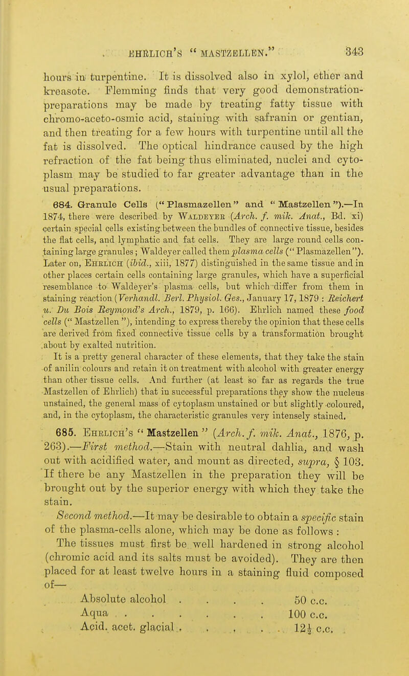 hours iu' turpentine. It is dissolved also in xylol, ether and kreasote. Flemming finds that very good demonstration- preparations may be made by treating fatty tissue with ehromo^aceto-osmic acid, staining, with safranin or gentian, and then treating for a few hours with turpentine until all the fat is dissolved. The optical hindi-ance caused by the high refraction of the fat being thus eliminated, nuclei and cyto- plasm may be studied to far greater advantage than in the usual preparations. 684. Granule Cells ( Plasmazellen and  Mastzellen ).—In 1874, there were described by Waldeyee {Arch. f. mik. Anat., Bd. xi) certain special cells existing between the bundles of connective tissue, besides the flat cells, and lymphatic and fat cells. They are large round cells con- taininglarge grannies; Waldeyer called i\iemplasma cells (Plasmazellen). Later on, Ehelich {ibid., xiii, 1877) distinguished in the same tissue and in other places certain cells containing large granules, which have a superficial resemblance to Waldeyer's plasma cells, but which-differ fi'om them in staining reaction {Verliandl. Serl. Physiol. Ges., January 17,1879 : Reichert u: Du Bois Beymond's Arch., 1879, p. 166). Ehrlich named these food cells { Mastzellen ), intending to express thereby the opinion that these cells are derived from fixed connective tissue cells by a transformation brought .about by exalted nutrition. It is a pretty general character of these elements, that they take the stain of anilin colours and retain it on treatment with alcohol with greater energy than other tissue cells. And further (at least so far as regards the true Mastzellen of Ehrlich) that in successful preparations they show the nucleus unstained, the general mass of cytoplasm unstained or but slightly coloured, and, in the cytoplasm, the characteristic granules very intensely stained. 685. Ehblich's  Mastzellen  {Arch.f. mih. Anat., 1876, p. 263).—First method.—^izin with neutral dahlia, and wash out with acidified water, and mount as directed, supra, § 103. If there be any Mastzellen in the preparation they will be brought out by the superior energy with which they take the stain, Second method.—It may be desirable to obtain a specific stain of the plasma-cells alone, which may be done as follows : The tissues must first be well hardened in strong alcohol (chromic acid and its salts must be avoided). They are then placed for at least twelve hours in a staining fluid composed of— Absolute alcohol . . . . 50 c.c. Aqua 100 c.c. Acid. acet. glacial 12^ c.c.