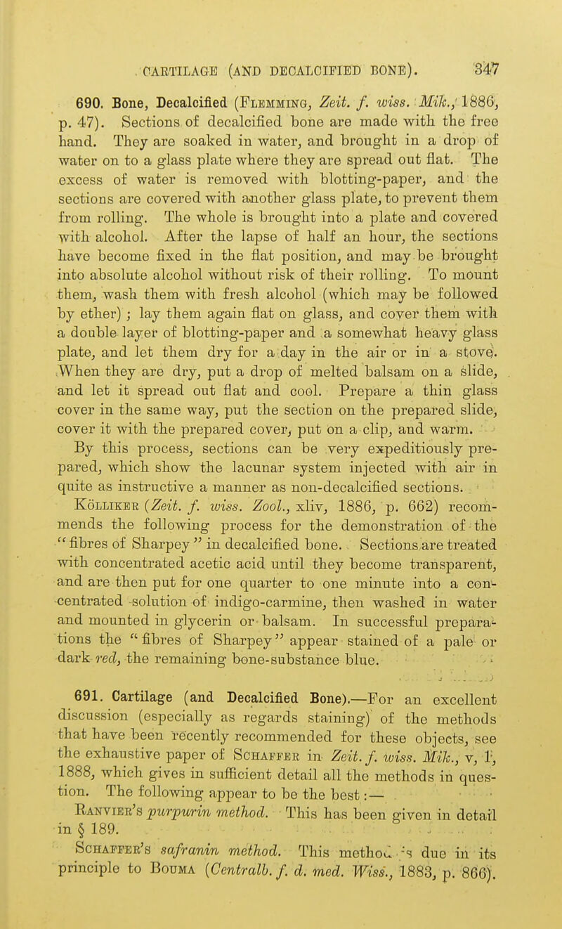 690. Bone, Decalcified (Flemming, Zeit. f. wiss. Mik; p. 47). Sections of decalcified bone are made with the free hand. They are soaked in water^ and brought in a drop of water on to a glass plate where they are spread out flat. The excess of water is removed with blotting-paper, and the sections are covered with a>nother glass plate, to prevent them from rolling. The whole is brought into a plate and covered with alcohol. After the lapse of half an hour, the sections have become fixed in the flat position, and may be brought into absolute alcohol without risk of their rolling. To mount them, wash them with fresh alcohol (which may be followed by ether) ; lay them again flat on glass, and cover them with a double layer of blotting-paper and a somewhat heavy glass plate, and let them dry for a.day in the air or in a stove. .When they are dry, put a drop of melted balsam on a slide, and let it spread out flat and cool. Prepare a thin glass cover in the same way, put the section on the prepared slide, cover it with the prepared cover, put on a clip, and warm. By this process, sections can be very expeditiously pre- pared, which show the lacunar system injected with air in quite as instructive a manner as non-decalcified sections. KoLLiKEE (ZeiY./. wiss. Zool.,xliy, 1886, p. 662) recom- mends the following process for the demonstration of the fibres of Sharpey  in decalcified bone. Sections are treated with concentrated acetic acid until they become transparent, and are then put for one quarter to one minute into a con^ ■centrated solution of indigo-carmine, then washed in water and mounted in glycerin or-balsam. In successful prepara- tions the fibres of Sharpey appear stained of a pale'or dark rec?, the remaining bone-substance blue. - 691. Cartilage (and Decalcified Bone).—For an excellent discussion (especially as regards staining)' of the methods that have been recently recommended for these objects, see the exhaustive paper of Schapfee in- Zeit. /. wiss. Mile, v, r, 1888, which gives in sufficient detail all the methods in ques- tion. The following appear to be the best:— ■ Eanvier's purpurin method. This has been given in detail in § 189. ... Schaeper's safranin method. This methou-'s due in its principle to Bouma {Centralb. f. d. med. Wiss., 1883, p. 866).