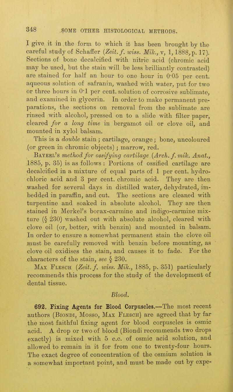 I give it in , the form to which it has been brought by the careful study of Schaffer {Zeit.f. wiss. Mile, v, 1, 1888,.p. 17). Sections of bone decalcified with nitric acid (chromic acid may be used, but the stain will be less brilliantly contrasted) are stained for half an hour to one hour in 0*05 per cent, aqueous solution of safranin, washed with water, put for two or three hours in O'l per cent, solution of cori'osive sublimate, and examined in glycerin. In order to make permanent pre- parations, the sections on removal from the sublimate are rinsed with alcohol, pressed on to a slide with filter paper, cleared for a long time in bergamot oil or clove oil, and mounted in xylol balsam. This is a double stain; cartilage, orange; bone, uncoloured (or green in chromic objects); marrow, red. Bayerl's method for ossifying cartilage {Arch. f. mik. Anat., 1885, p. 35) is as follows : Portions of ossified cartilage are decalcified in a mixture of equal parts of 1 per cent, hydro- chloric acid and 3 per cent, chromic acid. They are then washed for several days in distilled water, dehydrated, im- bedded in paraffin, and cut. The sections are cleaned with turpentine and soaked in absolute alcohol. They are then stained in Merkel's borax-carmine and indigo-carmine mix- ture (§ 230) washed out with absolute alcohol, cleared with clove oil (or, better, with benzin) and mounted in balsam. In order to ensure a somewhat permanent stain the clove oil must be carefully removed with benzin before mounting, as clove oil oxidises the stain, and causes it to fade. For the characters of the stain, see § 230. Max Flesch {Zeit.f. wiss. Mik., 1885, p. 351) particularly recommends this process for the study of the development of dental tissue. Blood. 692. Fixing Agents for Blood Corpuscles.—The most recent authors (Biondi, Mosso, Max Flesch) are agreed that by far the most faithful fixing agent for blood corpuscles is osmic acid. A drop or two of blood (Biondi recommends two drops exactly) is mixed with 5 c.c. of osmic acid solution, and allowed to remain in it for from one to twenty-four hours. The exact degree of concentration of the osmium solution is a somewhat important point, and must be made out by expe-