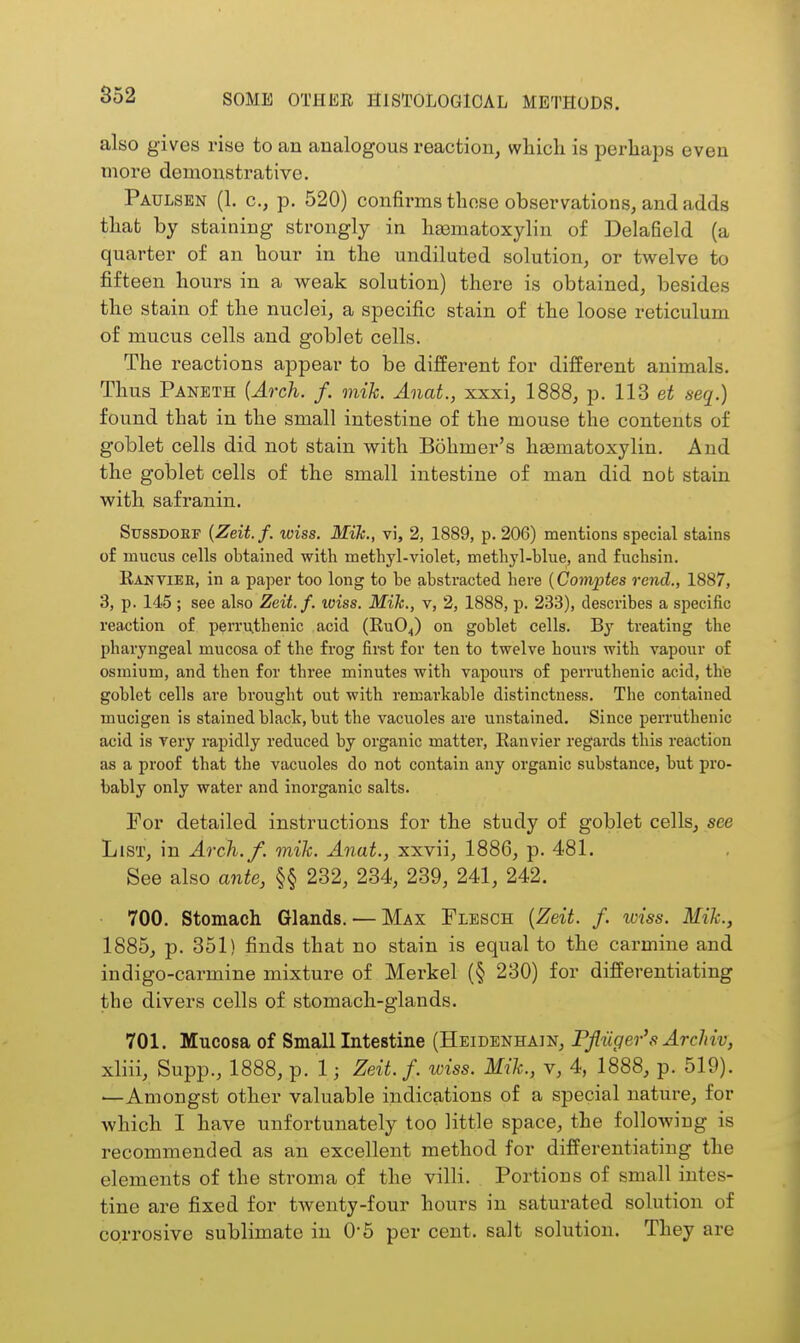 also gives rise to an analogous reaction, which is perhaps even more demonstrative. Paulsen (1. c, p. 520) confirms those observations, and adds tliafc by staining strongly in hasmatoxylin of Delafield (a quarter of an hour in the undiluted solution, or twelve to fifteen hours in a weak solution) there is obtained, besides the stain of the nuclei, a specific stain of the loose reticulum of mucus cells and goblet cells. The reactions appear to be different for different animals. Thus Paneth (Arch. f. mik. Anat., xxxi, 1888, p. 113 et seq.) found that in the small intestine of the mouse the contents of goblet cells did not stain with Bohmer's hsematoxylin. And the goblet cells of the small intestine of man did nob stain with safranin. SussDOEF {Zeit.f. wiss. Mik., vi, 2, 1889, p. 206) mentions special stains of mucus cells obtained with methyl-violet, methyl-hlue, and fuchsin. Rantiee, in a papei' too long to be abstracted here {Comptes rend., 1887, 3, p. 145 ; see also Zeit.f. loiss. Mik., v, 2, 1888, p. 233), describes a specific reaction of perruthenic acid (RUO4) on goblet cells. By treating the pharyngeal mucosa of the frog first for ten to twelve hours with vapour of osmium, and then for three minutes with vapours of perruthenic acid, the goblet cells are brought out with remarkable distinctness. The contained mucigen is stained black, but the vacuoles are unstained. Since pemithenic acid is very rapidly reduced by organic matter, Ranvier regards this reaction as a proof that the vacuoles do not contain any organic substance, but pro- bably only water and inorganic salts. For detailed instructions for the study of goblet cells, see List, in Arch./, mik. Anat., xxvii, 1886, p. 481. See also ante, §§ 232, 234, 239, 241, 242. 700. Stomach Glands. — Max Flesch {Zeit. f. iviss. Mik., 1885, p. 351) finds that no stain is equal to the carmine and indigo-carmine mixture of Merkel (§ 230) for differentiating the divers cells of stomach-glands. 701. Mucosa of Small Intestine (Heidenhain, Pfliiger's ArcUv, xliii, Supp., 1888, p. 1; Zeit.f. wiss. Mik., v, 4, 1888, p. 519). —Amongst other valuable indications of a special nature, for which I have unfortunately too little space, the following is recommended as an excellent method for differentiating the elements of the stroma of the villi. Portions of small intes- tine are fixed for twenty-four hours in saturated solution of corrosive sublimate in 0-5 per cent, salt solution. They are