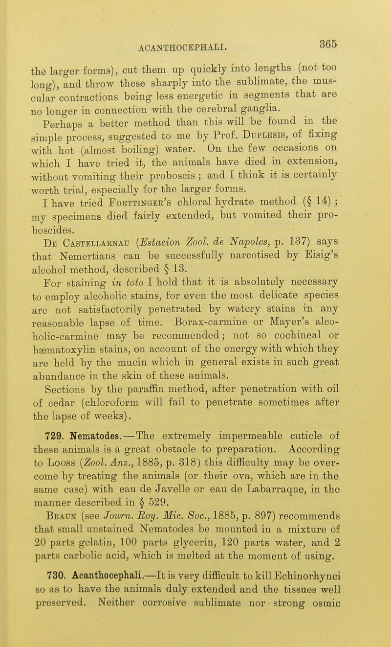 ACANTHOOEPHALI. the larger forms), cut them up quickly into lengths (not too long), and throw these sharply into the sublimate, the mus- cular contractions being less energetic in segments that are no longer in connection with the cerebral ganglia. Perhaps a better method than this will be found in the simple process, suggested to me by Prof. Duplesis, of fixing with hot (almost boiling) water. On the few occasions on which I have tried it, the animals have died in extension, without vomiting their proboscis ; and I think it is certainly worth trial, especially for the larger forms. I have tried Foettingbr's chloral hydrate method (§ 14) ; my specimens died fairly extended, but vomited their pro- boscides. Db Castellarnau {Estacion Zool. de Napoles, p. 187) says that Nemertians can be successfully narcotised by Eisig's alcohol method, described § 13. For staining in toto I hold that it is absolutely necessary to employ alcoholic stains, for even the most delicate species are not satisfactorily penetrated by watery stains in any reasonable lapse of time. Borax-carmine or Mayer's alco- holic-carmine may be recommended; not so cochineal or heematoxylin stains, on account of the energy with which they are held by the mucin which in general exists in such great abundance in the skin of these animals. Sections by the paraffin method, after penetration with oil of cedar (chloroform will fail to penetrate sometimes after the lapse of weeks). 729. Nematodes.—The extremely impermeable cuticle of these animals is a great obstacle to preparation. According to Loess [Zool.Anz., 1885, p. 318) this difficulty may be over- come by treating the animals (or their ova, which are in the same case) with eau de Javelle or eait de Labarraque, in the manner described in § 529. Braun (see Journ. Boy. Mic. 8oc., 1885, p. 897) recommends that small unstained Nematodes be mounted in a mixture of 20 parts gelatin, 100 parts glycerin, 120 parts water, and 2 parts carbolic acid, which is melted at the moment of using. 730. Acanthocephali.—It is very difficult to kill Echinorhynci so as to have the animals duly extended and the tissues well preserved. Neither corrosive sublimate nor - strong osmic