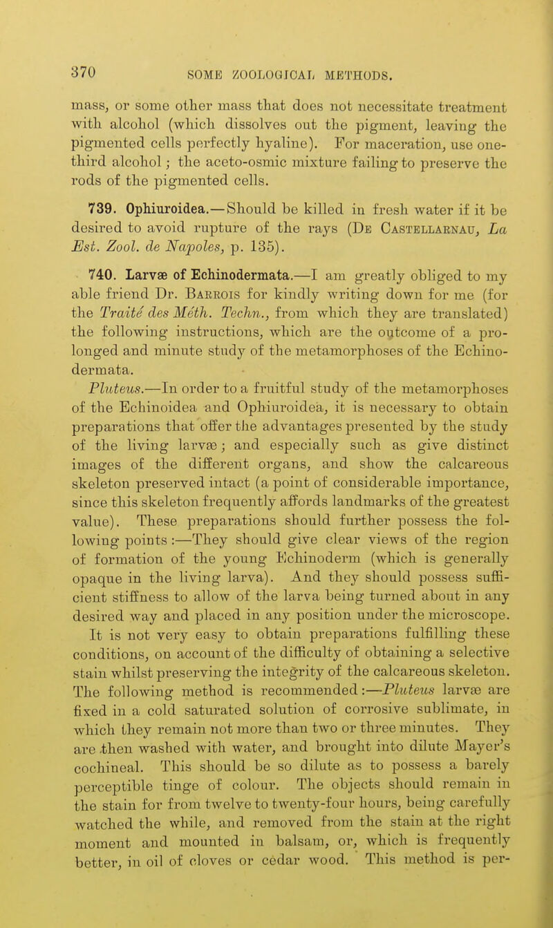 mass, or some other mass that does not necessitate treatment with alcohol (which dissolves out the pigment, leaving the pigmented cells perfectly hyaline). For maceration, use one- third alcohol; the aceto-osmic mixture failing to preserve the rods of the pigmented cells. 739. Ophiuroidea.— Should be killed in fresh water if it be desired to avoid rupture of the rays (De Castellarnau, La Est. Zool. de Napoles, p. 185). 740. Larvae of Echinodermata.—I am greatly obhged to my able friend Dr. Barrois for kindly writing down for me (for the Traite des Moth. Techn., from which they are translated) the following instructions, which are the outcome of a pro- longed and minute study of the metamorphoses of the Echino- dermata. Pluteus.—In order to a fruitful study of the metamorphoses of the Echinoidea and Ophiuroidea, it is necessary to obtain preparations that offer the advantages presented by the study of the living larvse; and especially such as give distinct images of the difEerent organs, and show the calcai'eous skeleton preserved intact (a point of considerable importance, since this skeleton frequently affords landmarks of the greatest value). These preparations should further possess the fol- lowing points :—They should give clear views of the region of formation of the young Echinoderm (which is generally opaque in the living larva). And they should possess suffi- cient stiffness to allow of the larva being turned about in any desired way and placed in any position under the microscope. It is not very easy to obtain preparations fulfilling these conditions, on account of the difficulty of obtaining a selective stain whilst preserving the integrity of the calcareous skeleton. The following method is recommended:—Pluteus larvae are fixed in a cold saturated solution of corrosive sublimate, in which Ihey remain not more than two or three minutes. They are .then washed with water, and brought into dilute Mayer's cochineal. This should be so dilute as to possess a barely perceptible tinge of colour. The objects should remain in the stain for from twelve to twenty-four hours, being carefully watched the while, and removed from the stain at the right moment and mounted in balsam, or, which is frequently bettei', in oil of cloves or cedar wood. This method is per-