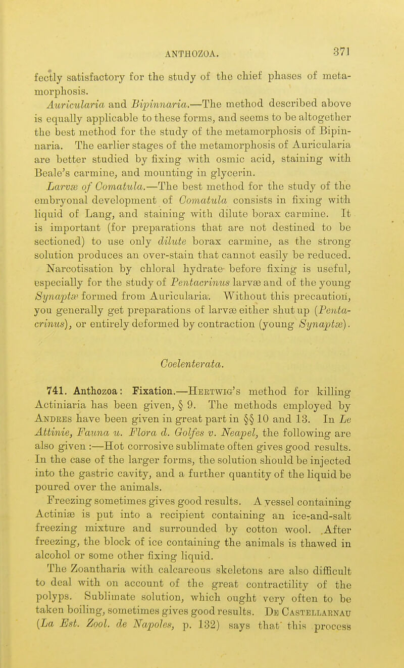 ANTHOZOA. fectly satisfactory for the study of the chief phases of meta- morphosis. Auricularia and Bipinnaria.—The method described above is equally applicable to these forms, and seems to be altogether the best method for the study of the metamorphosis of Bipin- naria. The earlier stages of the metamorphosis of Auricularia are better studied by fixing with osmic acid, staining with Beale's carmine, and mounting in glycerin, Larvse of Gomatula.—The best method for the study of the embryonal development of Gomatula consists in fixing with liquid of Lang, and staining with dilute borax carmine. It is important (for preparations that are not destined to be sectioned) to use only dilute boi^ax carmine, as the strong solution produces an over-stain that cannot easily be reduced. Narcotisation by chloral hydrate- before fixing is useful, especially for the study of Pentacrinus larvse and. of the young Synapta:> formed from Auricularia-. Without this precaution, you generally get preparations of larv£e either shut up {Penta- crinus), or entirely deformed by contraction (young Synaptse). Goelenterata. 741. Anthozoa: Fixation.—Hektwig's method for killina' Actiniaria has been given, § 9. The methods employed by Andres have been given in great part in §§ 10 and 13. In Le Attinie, Fauna u. Flora d. Golfes v. Neapel, the following are also given :—Hot corrosive sublimate often gives good results. In the case of the larger forms, the solution should be injected into the gastric cavity, and a further quantity of the liquid be poured over the animals. Freezing sometimes gives good results. A vessel containing Actiniae is put into a recipient containing an ice-and-salt freezing mixture and surrounded by cotton wool. .After freezing, the block of ice containing the animals is thawed in alcohol or some other fixing liquid. The Zoantharia with calcareous skeletons are also difficult to deal with on account of the great contractility of the polyps. Sublimate solution, which ought very often to be taken boiling, sometimes gives good results. De Castellarnau {La Est. Zool. de NapoJes, p. 132) says that this process