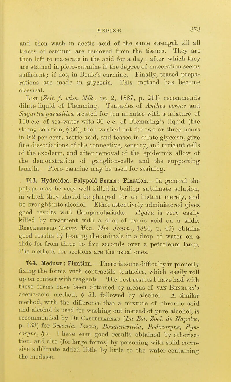 MEDUSiE. and then wash in acetic acid of the same strength till all traces of osmium are removed from the tissues. They are then left to macerate in the acid for a day; after which they are stained in picro-carmine if the degree of maceration seems sufficient; if not, in Beale's carmine. Finally, teased prepa- rations are made in glycerin. This method has become classical. List {Zeit. f. wiss. Mih., iv, 2, 1887, p. 211) recommends dilute liquid of Elemming. Tentacles of Anthea cereus and Sagartia parasitica treated for ten minutes with a mixture of 100 c.c. of sea-water with 30 c.c. of Flemming's liquid (the strong solution, § 36), then washed out for two or three hours in 0*2 per cent, acetic acid, and teased in dilute glycerin, give fine dissociations of the connective, sensory, and urticant cells of the exoderm, and after removal of the epidermis allow of the demonstration of ganglion-cells and the supporting lamella. Picro-carmine may be used for staining. 743. Hydroidea, Polypoid Forms: Fixation.—In general the polyps may be very well killed in boiling sublimate solution, in which they should be plunged for an instant merely, and be brought into alcohol. Ether attentively administered gives good results with Campanulariadae. Hydra is very easily killed by treatment with a drop of osmic acid on a slide. BEECKENrELD {Amer. Mon. Mic. Journ., 1884, p. 49) obtains good results by heating the animals in a drop of water on a slide for from three to five seconds over a petroleum lamp. The methods for sections are the usual ones. 744. Medusae : Fixation.—There is some difficulty in properly fixing the forms with contractile tentacles, which easily roll up on contact with reagents. The best results I have had with these forms have been obtained by means of van Beneden's acetic-acid method, § 51, followed by alcohol. A similar method, with the difference that a mixture of chromic acid and alcohol is used for washing out instead of pure alcohol, is recommended by De Oastellarnau {La Est. Zool. de Napoles, p. 133) for Oceania, Lizzia, Bougainvillia, Podocoryne, 8yn- coryne, 8fc. I have seen good results obtained by etherisa- tion, and also (for large forms) by poisoning with solid corro- sive sublimate added little by little to the water containing the medusae.