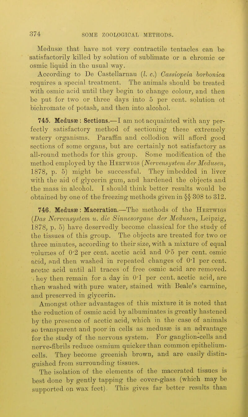 Medusfe that have not very contractile tentacles can be satisfactorily killed by solution of sublimate or a chromic or osmic liquid in the usual way. According to De Castellarnau {I. c.) Cassiopeia horhonica requires a special treatment. The animals should be treated with osmic acid until they begin to change colour, and then be put for two or three days into 5 per cent, solution of bichromate of potash, and then into alcohol. 745. Medusae : Sections.—I am not acquainted with any per- fectly satisfactory method of sectioning these extremely watery organisms. Paraffin and collodion will afford good sections of some organs, but are certainly not satisfactory as all-round methods for this group. Some modification of the method employed by the Heetwigs {Nervensystem der Medusen, 1878, p. 5) might be successful. They imbedded in liver with the aid of glycerin gum, and hardened the objects and the mass in alcohol. I should think better results would be obtained by one of the freezing methods given in §§ 808 to 312. 746. Medusae: Maceration.—The methods of the Hbrtwigs [Das Nervensystem u. die Sinnesorgane der Medusen, Leipzig, 1878, p. 5) have deservedly become classical for the study of the tissues of this group. The objects are treated for two or three minutes, according to their size, with a mixture of equal volumes of 0'2 per cent, acetic acid and 0*5 per cent, osmic acid, and then washed in repeated changes of 01 per cent, acetic acid until all traces of free osmic acid are removed. ' hey then remain for a day in 01 per cent, acetic acid, are then washed with pure water, stained with Beale's carmine, and preserved in glycerin. Amongst other advantages of this mixture it is noted that the reduction of osmic acid by albuminates is greatly hastened by the presence of acetic acid, which in the case of animals so transparent and poor in cells as medusas is an advantage for the study of the nervous system. For ganglion-cells and nerve-fibrils reduce osmium quicker than common epithelium- cells. They become greenish brown, and are easily distin- guished from surrounding tissues. The isolation of the elements of the macerated tissues is best done by gently tapping the cover-glass (which may be supported on wax feet). This gives far better results than