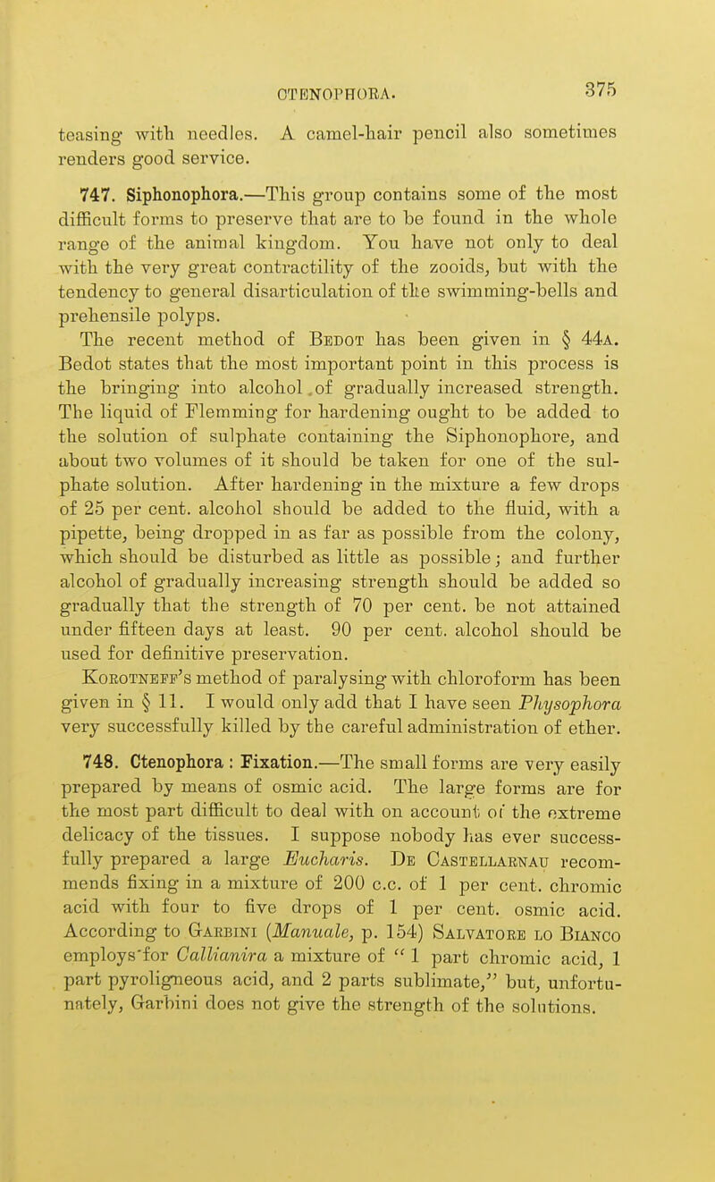 OTENOPHORA. teasing with needles. A camel-liair pencil also sometimes renders good service. 747. Siphonophora.—This group contains some of the most difficult forms to preserve that are to be found in the whole range of the animal kingdom. You have not only to deal with the very great contractility of the zooids, but with the tendency to general disarticulation of the swimming-bells and prehensile polyps. The recent method of Bedot has been given in § 44a. Bedot states that the most important point in this process is the bringing into alcohol,of gradually increased strength. The liquid of Flemming for hardening ought to be added to the solution of sulphate containing the Siphonophore, and about two volumes of it should be taken for one of the sul- phate solution. After hardening in the mixture a few drops of 25 per cent, alcohol should be added to the fluid^ with a pipette, being dropped in as far as possible from the colony, which should be disturbed as little as possible; and further alcohol of gradually increasing strength should be added so gradually that the strength of 70 per cent, be not attained under fifteen days at least. 90 per cent, alcohol should be used for definitive preservation. Korotnepf's method of paralysing with chloroform has been given in § 11. I would only add that I have seen Pltysophora very successfully killed by the careful administration of ether. 748. Ctenophora : Fixation.—The small forms are very easily prepared by means of osmic acid. The large forms are for the most part difficult to deal with on account of the extreme delicacy of the tissues. I suppose nobody has ever success- fully prepared a large Eucharis. De Castbllarnau recom- mends fixing in a mixture of 200 c.c. of 1 per cent, chromic acid with four to five drops of 1 per cent, osmic acid. According to Gaebini {Manuale, p. 154) Salvatgee lo Bianco employs'for Callianira a mixture of  1 part chromic acid, 1 part pyroligneous acid, and 2 parts sublimate, but, unfortu- nately, Garbini does not give the strength of the solutions.
