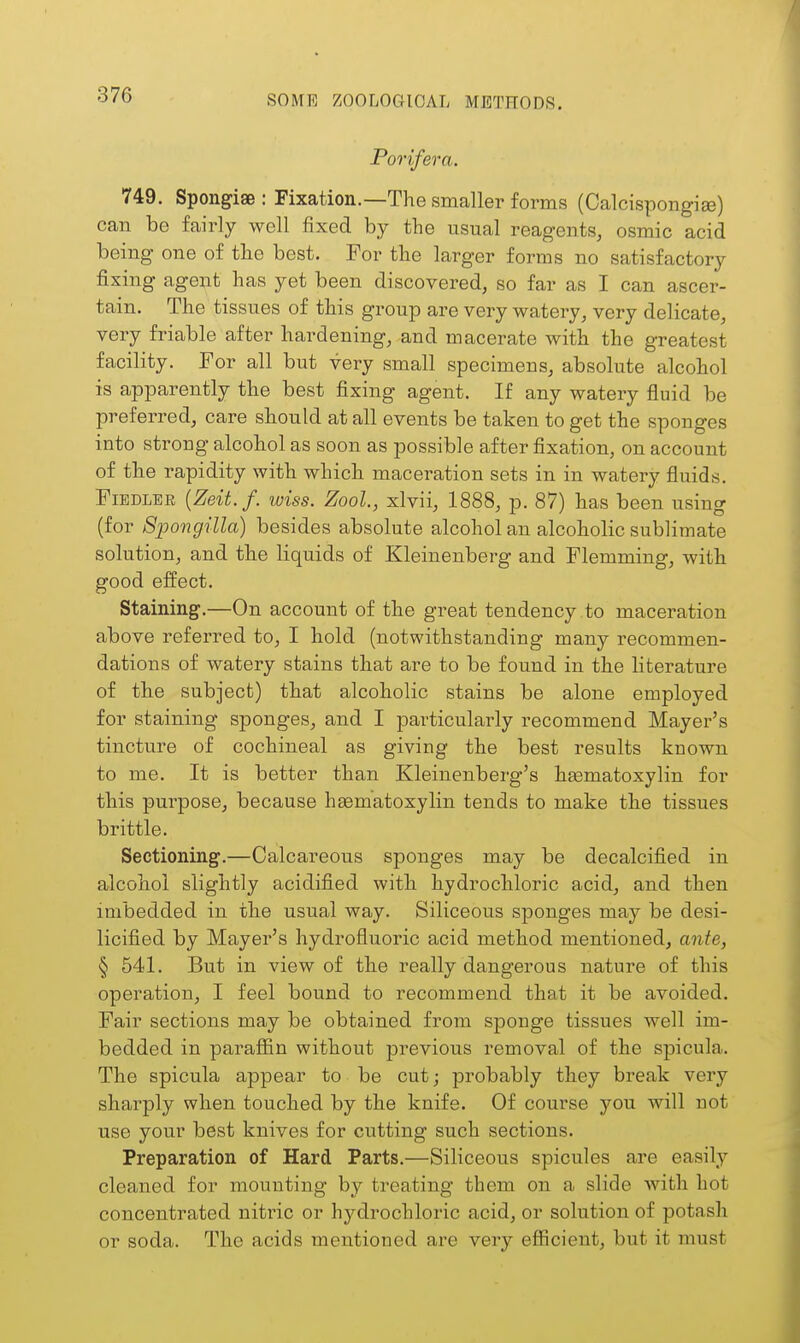 Porifera. 749. Spongiae : Fixation.—The smaller forms (Calcispongige) can be fairly well fixed by the usual reagents, osmic acid being one of the best. For the larger forms no satisfactory fixing agent has yet been discovered, so far as I can ascer- tain. The tissues of this group are very watery, very delicate, very friable after hardening, and macerate with the greatest facility. For all but very small specimens, absolute alcohol is apparently the best fixing agent. If any watery fluid be preferred, care should at all events be taken to get the sponges into strong alcohol as soon as possible after fixation, on account of the rapidity with which maceration sets in in watery fluids. Fiedler {Zeit.f. wiss. Zool, xlvii, 1888, p. 87) has been using (for 8pongilla) besides absolute alcohol an alcoholic sublimate solution, and the liquids of Kleinenberg and Flemming, with good effect. Staining.—On account of the great tendency to maceration above referred to, I hold (notwithstanding many recommen- dations of watery stains that are to be found in the literature of the subject) that alcoholic stains be alone employed for staining sponges, and I particularly recommend Mayer's tincture of cochineal as giving the best results known to me. It is better than Kleinenberg's htematoxylin for this purpose, because hgematoxylin tends to make the tissues brittle. Sectioning.—Calcareous sponges may be decalcified in alcohol slightly acidified with hydrochloric acid, and then imbedded in the usual way. Siliceous sponges may be desi- licified by Mayer's hydrofluoric acid method mentioned, ante, § 541. But in view of the really dangerous nature of this operation, I feel bound to recommend that it be avoided. Fair sections may be obtained from sponge tissues well im- bedded in paraffin without previous removal of the spicula. The spicula appear to be cut; probably they break very sharply when touched by the knife. Of course you will not use your best knives for cutting such sections. Preparation of Hard Parts.—Siliceous spicules are easily cleaned for mounting by treating them on a slide with hot concentrated nitric or hydrochloric acid, or solution of potash or soda. The acids mentioned are very efficient, but it must