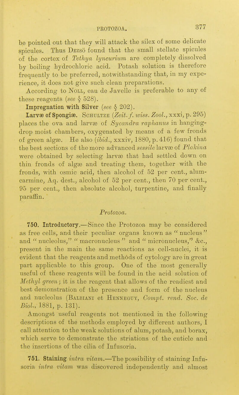 PROTOZOA. be pointed out that they will attack the silex of some delicate spicules. Thus Dezso found that the small stellate spicules of the cortex of Tethya lyncurmm are completely dissolved by boiling hydrochloric acid. Potash solution is therefore frequently to be preferred, notwithstanding that, in my expe- rience, it does not give such clean preparations. According to Noll, eau de Javelle is preferable to any of these reagents (see § 528). Impregnation with Silver (see § 202). Larvae of Spongise. Schultze {Zeit.f. luiss. Zool., xxxi, p. 295) places the ova and larvss of Sycandra raphanus in hanging- drop moist chambers, oxygenated by means of a few fronds of green algte. He also {ihid., xxxiv, 1880, p. 416) found that the best sections of the more advanced sessiZe larvse of Plalcina were obtained by selecting larvEe that had settled down on thin fronds of algae and treating them, together with the fronds, with osmic acid, then alcohol of 52 per cent., alum- carmine, Aq. dest., alcohol of 62 per cent., then 70 per cent., 95 per cent., then absolute alcohol, turpentine, and finally paraffin. Protozoa. 750. Introductory.—Since the Protozoa may be considered as free cells, and their peculiar organs known as  nucleus  and  nucleolus,  macronucleus  and  micronucleus,'' &c., present in the main the same reactions as cell-nuclei, it is evident that the reagents and methods of cytology are in great part applicable to this group. One of the most generally useful of these reagents will be found in the acid solution of Methyl green; it is the reagent that allows of the readiest and best demonstration of the presence and form of the nucleus and nucleolus (Balbiani et Henneguy, Compt. rend. 8oc. de Biol, 1881, p. 131). Amongst useful reagents not mentioned in the following descriptions of the methods employed by different authors, I call attention to the weak solutions of alum, potash, and borax, which serve to demonstrate the striations of the cuticle and the insertions of the cilia of Infusoria. 751. Staining i^itra vitam.—The possibility of staining Infu- soria intra vitam was discovered independently and almost