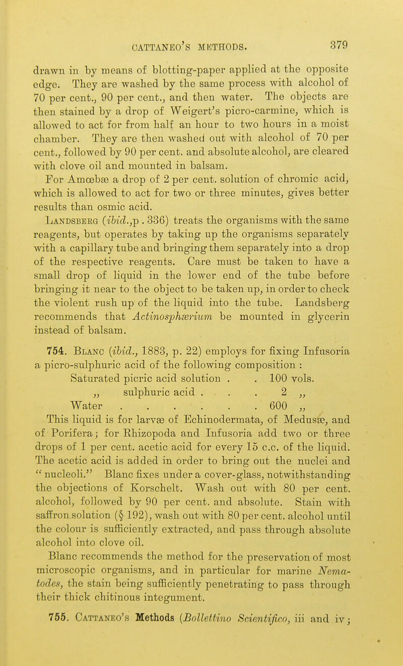 drawn in by means of blotting-paper applied at the opposite edg-e. They are washed by the same process with alcohol of 70 per cent., 90 per cent., and then water. The objects are then stained by a drop of Weigert's picro-carmine, which is allowed to act for from half an hour to two hours in a moist chamber. They are then washed out with alcohol of 70 per cent., followed by 90 per cent, and absolute alcohol, are cleared with clove oil and mounted in balsam. For Amoebfe a drop of 2 per cent, solution of chromic acid, which is allowed to act for two or three minutes, gives better results than osmic acid. Landsberg (ibid.,^ . 336) treats the organisms with the same reagents, but operates by taking up the organisms separately with a capillary tube and bringing them separately into a drop of the respective reagents. Care must be taken to have a small drop of liquid in the lower end of the tube before bringing it near to the object to be taken up, in order to check the violent rush up of the liquid into the tube. Landsberg recommends that Actinosphserium be mounted in glycerin instead of balsam. 754. Blanc {ihid., 1883, p. 22) employs for fixing Infusoria a picro-sulphuric acid of the following composition : Saturated picric acid solution . . 100 vols. „ sulphuric acid . . . 2 „ Water 600 „ This liquid is for larvse of Echinodermata, of Medusae, and of Porifera; for Rhizopoda and Infusoria add two or three drops of 1 per cent, acetic acid for every 15 c.c. of the liquid. The acetic acid is added in order to bring out the nuclei and  nucleoli. Blanc fixes under a cover-glass, notwithstanding the objections of Korschelt. Wash out with 80 per cent, alcohol, followed by 90 per cent, and absolute. Stain with saffron.solution (§ 192), wash out with 80 per cent, alcohol until the colour is sufficiently extracted, and pass through absolute alcohol into clove oil. Blanc recommends the method for the preservation of most microscopic organisms, and in particular for marine Nema- todes, the stain being sufficiently penetrating to pass through their thick chitinous integument. 755. Cattaneo's Methods {Bollettino Scientifico, iii and iv;