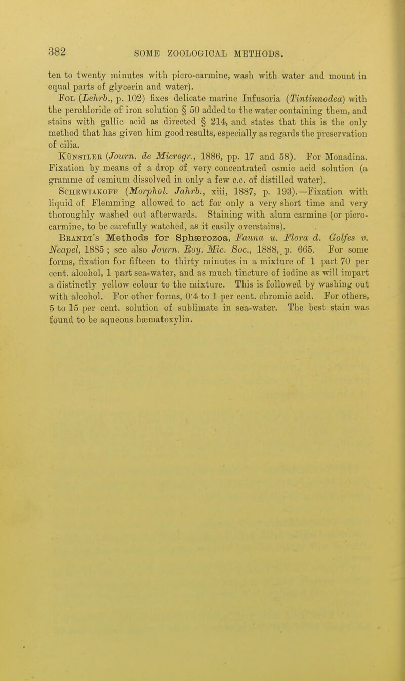 ten to twenty minutes with picro-cavmine, wash with water and mount in equal parts of glycerin and water). FoL {Lehrb., p. 102) fixes delicate marine Infusoria (Tintinnodea) witli the perchloride of iron solution § 50 added to the water containing them, and stains with gallic acid as directed § 214, and states that this is the only method that has given him good results, especially as regards the preservation of cilia. KuNSTLEE {Journ. de Microgr., 1886, pp. 17 and 58). For Monadina. Fixation by means of a drop of very concentrated osmic acid solution (a gramme of osmium dissolved in only a few c.c. of distilled watei'). ScHEvriAKOFF {Morphol. Jahrb., xiii, 1887, p. 193).—Fixation with liquid of Flemming allowed to act for only a very short time and very thoroughly washed out afterwards. Staining with alum carmine (or picro- carmine, to be carefully watched, as it easily overstains). Brandt's Methods for Sphaerozoa, Fauna u. Flora d. Golfes v. Neapel, 1885 ; see also Journ. Boy. Mic. Sac, 1888, p. 665. For some forms, fixation for fifteen to thirty minutes in a mixture of 1 part 70 per cent, alcohol, 1 part sea-water, and as much tincture of iodine as will impart a distinctly yellow colour to the mixture. This is followed by washing out with alcohol. For other forms, 04 to 1 per cent, chromic acid. For others, 5 to 15 per cent, solution of sublimate in sea-water. The best stain was found to be aqueous haimatoxylin.