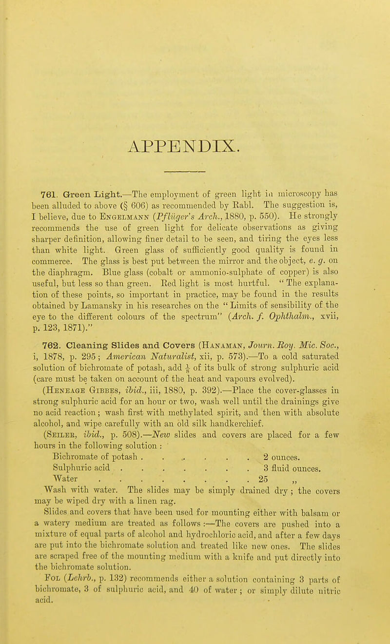 APPENDIX. 761. Green Light.—The employment of green light in microscopy has heen alluded to ahove (§ 606) as recommended by Eabl. The suggestion is, I believe, due to Engelmann {Pfliigers Arch., 1880, p. 550). He strongly recommends the use of green light for delicate observations as giving sharper definition, allowing finer detail to be seen, and tiring the eyes less than white light. Green glass of sufficiently good quality is found in commerce. The glass is best put between the mirror and the object, e. g. on the diaphragm. Blue glass (cobalt or ammonio-sulphate of copper) is also useful, but less so than green. Red light is most hurtful.  The explana- tion of these points, so important in practice, may be found in the results obtained by Lamansky in his researches on the  Limits of sensibility of the eye to the difEerent colours of the spectrum {Arch. f. Ophthalm., xvii, p. 123, 1871). 762. Cleaning Slides and Covers (Hanaman, Journ. Boy. Mic. Soc, i, 1878, p. 295 ; American Naturalist, xii, p. 573).—To a cold saturated solution of bichromate of potash, add ^ of its bulk of strong sulphuric acid (care must be taken on account of the heat and vapours evolved). (Heneage Gibbes, ibid., iii, 1880, p. 392).—Place the cover-glasses in strong sulphuric acid for an hour or two, wash well until the drainings give no acid reaction; wash first with methylated spirit, and then with absolute alcohol, and wipe carefully with an old silk handkerchief. (Seilee, ibicl., p. 508).—New slides and covers are placed for a few hours in the following solution : Bichromate of potash . . . . . .2 ounces. Sulphuric acid 3 fluid ounces. Water 25 Wash with water. The slides may be simply drained dry ; the covers may be wiped dry with a linen rag. Slides and covers that have been used for mounting either with balsam or a watery medium are treated as follows :—The covers are pushed into a mixture of equal parts of alcohol and hydrochloric acid, and after a few days are put into the bichromate solution and treated like new ones. The slides are scraped free of the mounting medium with a knife and put directly into the bichromate solution. Pol (Lehrh., p. 132) recommends either a solution containing 3 parts of bichromate, 3 of sulpliuric acid, and 40 of water ; or simply dilute nitric acid.