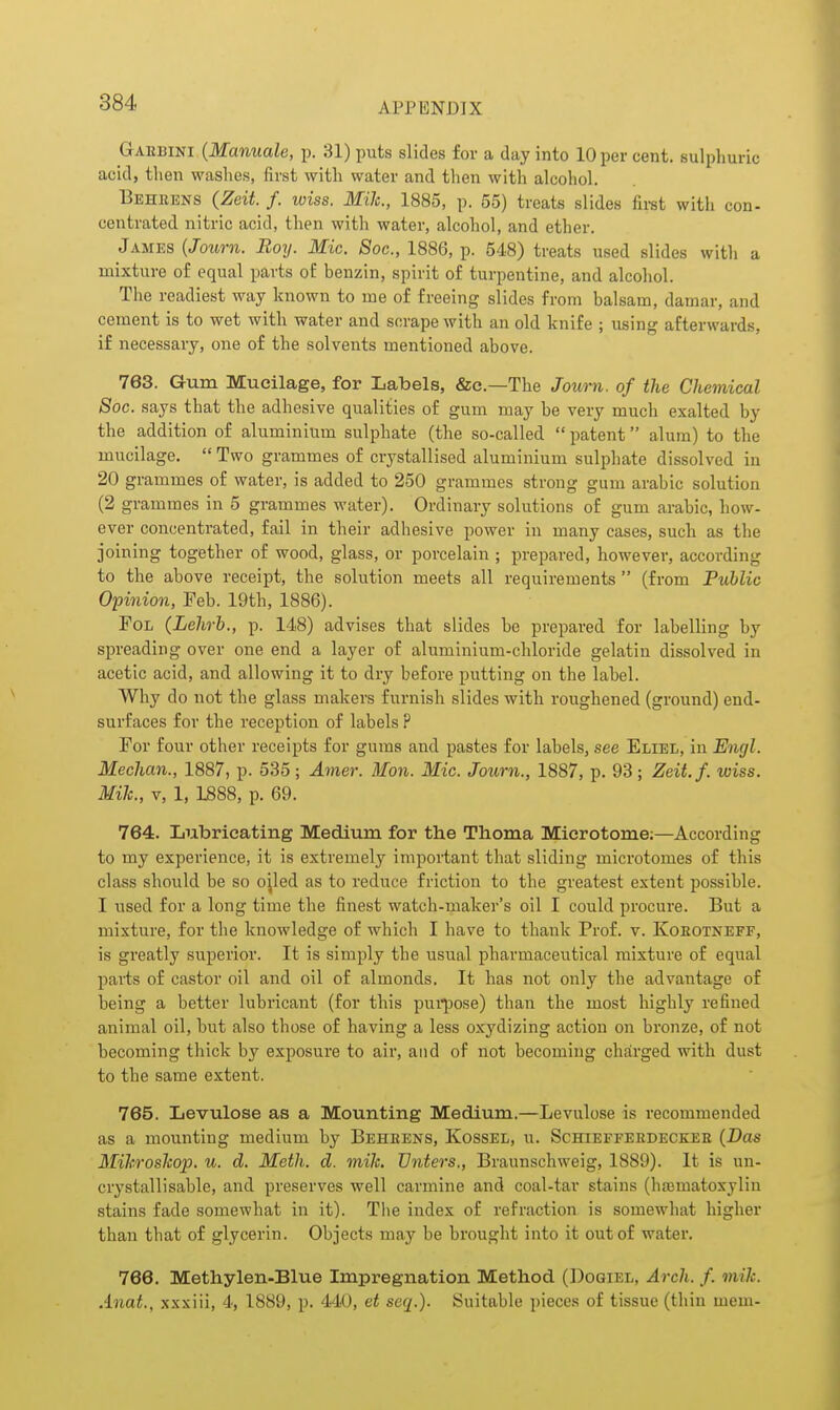 GxuBim (Manuale, p. 31) puts slides for a day into 10 per cent, sulphuric acid, then washes, first with water and tlien with alcohol. Behkens (Zeit. f. wiss. Mile, 1885, p. 55) treats slides fii-st with con- centrated nitric acid, then with water, alcohol, and ether. James {Joum. Boy. Mic. Soc, 1886, p. 548) treats used slides with a mixture of equal parts of benzin, spirit of turpentine, and alcohol. Tlie readiest way known to me of freeing slides from balsam, damar, and cement is to wet with water and scrape with an old knife ; using afterwards, if necessary, one of the solvents mentioned above. 763. Gum Mucilage, for Labels, &c.—The Jov/rn. of the Chemical Soc. says that the adhesive qualities of gum may be very much exalted by the addition of aluminium sulphate (the so-called  patent alum) to the mucilage.  Two grammes of crystallised aluminium sulphate dissolved in 20 grammes of water, is added to 250 grammes strong gum arable solution (2 grammes in 5 grammes water). Ordinary solutions of gum arahic, how- ever concentrated, fail in their adhesive power in many cases, such as the joining together of wood, glass, or porcelain ; prepared, however, according to the above receipt, the solution meets all requirements  (from Public Opinion, Feb. 19th, 1886). FoL (Lehrb., p. 148) advises that slides be prepared for labelling by spreading over one end a layer of aluminium-chloride gelatin dissolved in acetic acid, and allowing it to dry before putting on the label. Why do not the glass makers furnish slides with roughened (ground) end- surfaces for the reception of labels P For four other receipts for gums and pastes for labels, see Eliel, in Engl. Mechan., 1887, p. 535; Ainer. Mon. Mic. Joiirn., 1887, p. 93; Zeit.f. wiss. Mik., V, 1, 1888, p. 69. 764. Lubricating Medium for the Thoma Microtome;—According to my experience, it is extremely important that sliding microtomes of this class should be so ojled as to reduce friction to the greatest extent possihle. I used for a long time the finest watch-maker's oil I could procure. But a mixture, for the knowledge of which I have to thank Prof. v. Koeotneff, is greatly superior. It is simply the usual pharmaceutical mixture of equal paiis of castor oil and oil of almonds. It has not only the advantage of being a better lubricant (for this pui^jose) than the most highly refined animal oil, hut also those of having a less oxydizing action on bronze, of not becoming thick by exposure to air, and of not becoming chsirged with dust to the same extent. 765. Levulose as a Mounting Medium.—Levulose is recommended as a mounting medium by Beheens, Kossel, u. Schieffekdeckee {Das Mihroslcop, u. d. Meth. d. mik. JJnters., Braunschweig, 1889). It is un- crystallisable, and preserves well carmine and coal-tar stains (hajmatoxyliu stains fade somewhat in it). The index of refraction is somewhat higher than that of glycerin. Objects may be brought into it out of water. 766. Methylen-Blue Impregnation Method (Dogiel, Arch. f. mik. Anat., xxxiii, 4, 1889, p. 440, et seq.). Suitable pieces of tissue (thin mem-