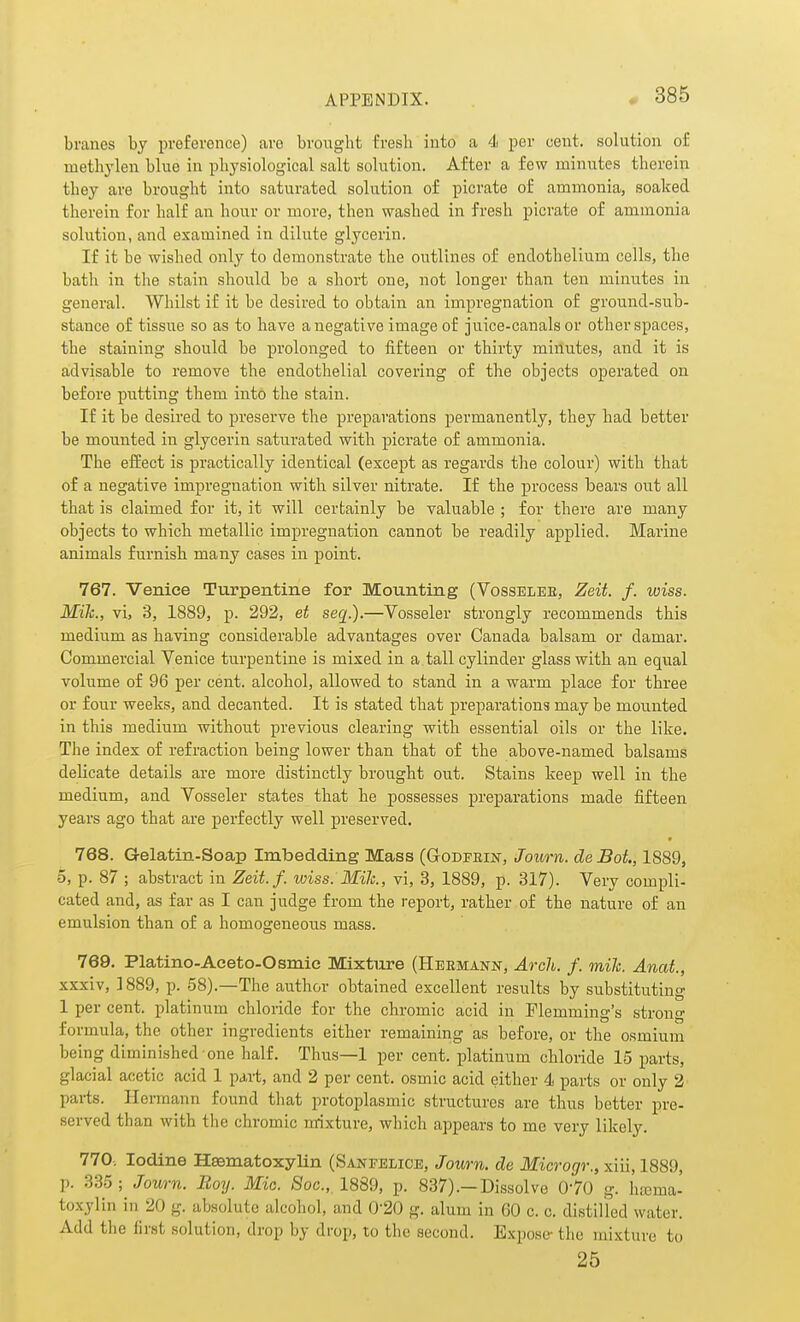 branes by preference) are brought fresh into a 4 per cent, solution of methylen blue in physiological salt solution. After a few minutes therein they are brought into saturated solution of picrate of ammoniaj soaked therein for half an hour or more, then washed in fresh picrate of ammonia solution, and examined in dilute glycerin. If it be wished only to demonstrate the outlines of endothelium cells, the bath in the stain should be a short one, not longer than ten minutes in general. Whilst if it be desired to obtain an impregnation of ground-sub- stance of tissue so as to have a negative image of juice-canals or other spaces, the staining should be prolonged to fifteen or thirty minutes, and it is advisable to remove the endothelial covering of the objects operated on before putting them into the stain. If it be desired to preserve the preparations permanently, they had better be mounted in glycerin saturated with picrate of ammonia. The effect is practically identical (except as regards the colour) with that of a negative impregnation with silver nitrate. If the process bears out all that is claimed for it, it will certainly be valuable ; for there are many objects to which metallic impregnation cannot be readily applied. Marine animals furnish many cases in point. 767. Venice Turpentine for Mounting (Vosselee, Zeit. f. wiss. MiJc., vi, 3, 1889, p. 292, et seq.).—Vosseler strongly recommends this medium as having considerable advantages over Canada balsam or damar. Commercial Venice turpentine is mixed in a. tall cylinder glass with an equal volume of 96 per cent, alcohol, allowed to stand in a warm place for three or four weeks, and decanted. It is stated that preparations may be mounted in this medium without previous clearing with essential oils or the like. The index of refraction being lower than that of the above-named balsams delicate details are more distinctly brought out. Stains keep well in the medium, and Vosseler states that he possesses preparations made fifteen years ago that are perfectly well preserved. 768. Gelatin-Soap Imbedding Mass (Godfkin, Journ. de Bot., 1889, 5, p. 87 ; abstract in Zeit.f. wiss. Mile, vi, 3, 1889, p. 317). Very compli- cated and, as far as I can judge from the report, rather of the nature of an emulsion than of a homogeneous mass. 769. Platino-Aceto-Osmie Mixture (Heemann, Arch. f. mile. Anat., xxxiv, ]889, p. 58).—The author obtained excellent results by substituting 1 per cent, platinum chloride for the chromic acid in Flemming's strong formula, the other ingredients either remaining as before, or the osmium being diminished one half. Thus—1 per cent, platinum chloride 15 parts, glacial acetic acid 1 part, and 2 per cent, osmic acid either 4 parts or only 2 parts. Hermann found that protoplasmic structures are thus better pre- served than with the chromic mixture, which appears to me very likely. 770. Iodine Hsematoxylin (Sanfelice, Journ. de Microgr., xiii, 1889, p. 335; Jown. Boy. Mio. Soc, 1889, p. 837).—Dissolve 0'70 g. htema- toxylin in 20 g. absolute alcohol, and 0-20 g. alum in 60 c. c. distilled water. Add the first solution, drop by drop, to the second. Expose- the mixture to 25