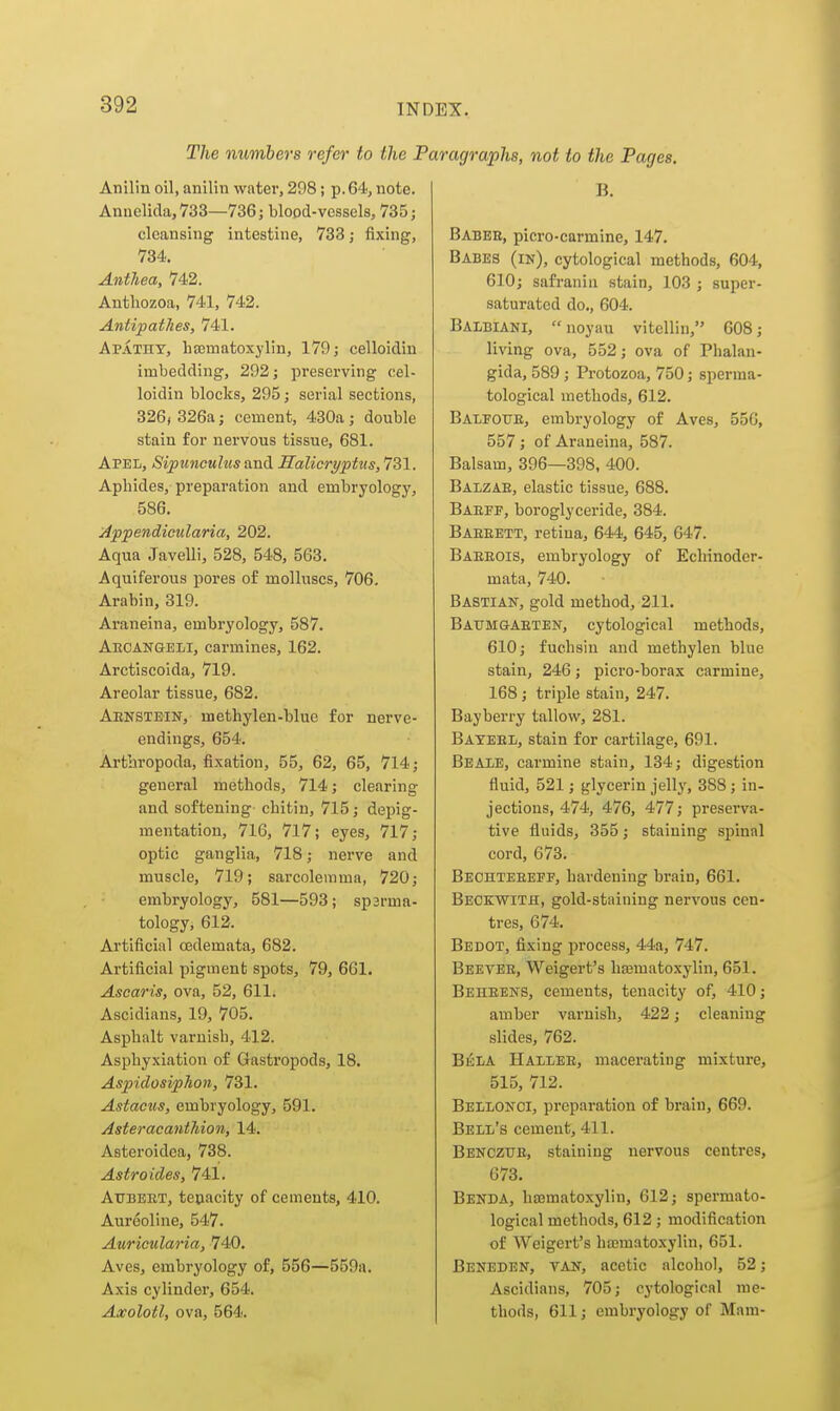 The numbers refer to the 1 Anilin oil, anilin water, 298; p. 64, note. Annelida, 733—736; blood-vessels, 735; cleansing intestine, 733; fixing, 734. Anthea, 742. Anthozoa, 741, 742. Antipathes, 741. Apathy, hEcmatoxylin, 179; celloidin imbedding, 292; preserving cel- loidin blocks, 295; serial sections, 326i 326a; cement, 430a; double stain for nervons tissue, 681. Apel, Sipunculus and Halicryptus, 731. Aphides, preparation and embryology, 586. Appendicularia, 202. Aqua Javelli, 528, 548, 563. Aquiferous pores of molluscs, 706, Arabin, 319. Araneina, embryology, 587. Aecangeli, carmines, 162. Arctiscoida, 719. Areolar tissue, 682. Aenstein, methylen-blue for nerve- endings, 654. Artbropoda, fixation, 55, 62, 65, 714; general methods, 714; clearing and softening chitin, 715; depig- mentation, 716, 717; eyes, 717; optic ganglia, 718; nerve and muscle, 719; sarcolemma, 720; embryology, 581—593; spsrma- tology, 612. Artificial oedemata, 682. Artificial pigment spots, 79, 661. Asearis, ova, 52, 611. Ascidians, 19, 705. Asphalt varnish, 412. Asphyxiation of Gastropods, 18. Aspidosiphoii, 731. Astacus, embryology, 591. AsteracantJiion, 14. Asteroidea, 738. Astro ides, 741. AUBEET, tenacity of cements, 410. Aureoline, 547. Auricularia, 740. Aves, embryology of, 556—559a. Axis cylinder, 654. Axolotl, ova, 564. •agraphs, not to the Pages. B. Babee, picro-carmine, 147. Babes (in), cytological methods, 604, 610; safraniii stain, 103 ; super- saturated do., 604. Balbiani, noyau vitellin, 608; living ova, 552; ova of Phalan- gida, 589; Protozoa, 750; sperma- tological methods, 612. Balfotie, embryology of Aves, 556, 557; of Araneina, 587. Balsam, 396—398, 400. Balzae, elastic tissue, 688. Baeff, boroglyceride, 384. Baeeett, retina, 644, 645, 647. Baeeois, embryology of Echinoder- mata, 740. Bastian, gold method, 211. Baumgaetek, cytological methods, 610; fuchsin and methylen blue stain, 246; picro-borax carmine, 168 ; triple stain, 247. Bayberry tallow, 281. Bateel, stain for cartilage, 691. Beaie, carmine stain, 134; digestion fluid, 521; glycerin jelly, 388 ; in- jections, 474, 476, 477; preserva- tive fluids, 355; staining spinal cord, 673. Bechteeeff, hardening brain, 661. Bbckwith, gold-staining nervous cen- tres, 674. Bedot, fixing process, 44a, 747. Beetee, Weigert's hasmatoxylin, 651. Beheens, cements, tenacity of, 410; amber varnish, 422; cleaning slides, 762. B^la Hallee, macerating mixture, 515, 712. Bellonci, pi'eparation of brain, 669. Bell's cement, 411. Benczue, staining nervous centres, 673. Benda, hsematoxylin, 612; spermato- logical methods, 612 ; modification of Weigert's haamatoxylin, 651. Beneden, tan, acetic alcohol, 52; Ascidians, 705; cytological me- thods, 611; embryology of Mam-