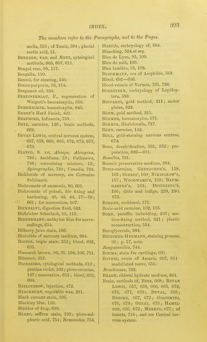 893 The numbers refer to the 1 malia, 555; of Tronia, 594; glacial acetic acid, 51. Beneden, van, and Nett, cytological methods, 603, 607, 611. Bengal rose, 95, 117. Bengalin, 110. Benzol, for clearing, 540. Benzo-purpuiin, 95, 114. Bergamot oil, 334. Beblineeblau, p., regeneration of Weigert's h£Ematoxylin, 650. Beenheimee, haamatoxylin, 645. Bekey's Hard Finish, 403. Beethold, Infusoria, 758. Betz, carmine, 136; brain methods, 668. Betan Lewis, central nervous system, 657, 658, 660, 665, 672, 673, 677, 679. Bianco, S. lo, Alciope, Alciopina, 734; Ascidians, 19; Callianira, 748; narcotising mixture, 13; SpirografMs, 734; Vanadis, 734. Bichloride of mercury, see Corrosive Sublimate. Bichromate of ammonia, 80, 661. Bichromate of potash, for fixing and hardening, 40, 43, 44, 77—79; 661; for maceration, 507. BiCKFALTi, digestion fluid, 523. Biebriclier Seharlach, 95, 115. BiEDEEMANN, methylen blue for nerve- endings, 654. Bilberry juice stain, 196. Biniodide of mercury medium, 394. BioNDi, triple stain, 252; blood, 692, 695. Bismarck brown, 93, 95,104,106, 751. Bitumen, 412. BizzozEEO, cytological methods, 610 ; gentian violet, 102; picro-carmine, 147 ; maceration, 613; blood, 693, 694. Bjelottssow, injection, 472. Blackbtjen, vegetable wax, 281. Black currant stain, 196. Blackley blue, 110. Bladder of frog, 639. Blanc, saffron stain, 192; picro-sul- phuric acid, 754; Nematodes, 754. ragraphs, not to the Pages. Blattida, embryology of, 584. Bleaching, 524. seq. Bleu de Lyon, 95, 109. Bleu de nuit, 109. Bleu lumiere, 95, 108. BiiOCHMANN, ova of Amphibia, 563. Blood, 692—696. Blood-vessels of Vermes, 735, 736. BoBEETZKT, embryology of Lepidop- tera, 583. BocCAEDi, gold method, 211; motor plates, 633. BoHM, gold method, 211. BonMEE, hajmatoxylin, 175. BoHMiG, Rhabdocoela, 727. BoHN, carmine, 142. BoLii, gold-staining nervous centres, 674. Bone, decalcification, 531, 532; pre- paration, 689—691. Bonellia, 731. Boracic preservative medium, 384. Borax-carmine, Geenachee's, 158, 163 ; GiBBES', 160; Nikifoeow's, 157 ; Woodwaed's, 159; Battm- gaeten's, 163; Dtttiheul's, 166; ditto and indigo, 229, 230, 673. BoEDEN, cochineal, 171. Boric-acid carmine, 162, 165. BoEN, paraffin imbedding, 266; sec- tion-fixing method, 321; plastic reconstruction, 554, Boroglyceride, 384. Bottchee-Heemann, staining process, 96; p. 57, note. Bougainvillia, 744. BouMA, stain for cartilage, 691. BoTEEi, ovum of Ascaris, 607, 611 medullated nerve, 656. Brachionus, 732. Beady, chloral hydrate medium, 361. Brain, methods of, Betz, 668; Bevan Lewis, 657, 658, 660, 665, 672, 673, 677, 679; Duvae, 663; Deeoke, 667, 672; Giaoomini, 676, 678; Golgi, 673; Hamil- ton, 666, 672; Meekee, 677; of insects, 718; and see Central ner- vous system.