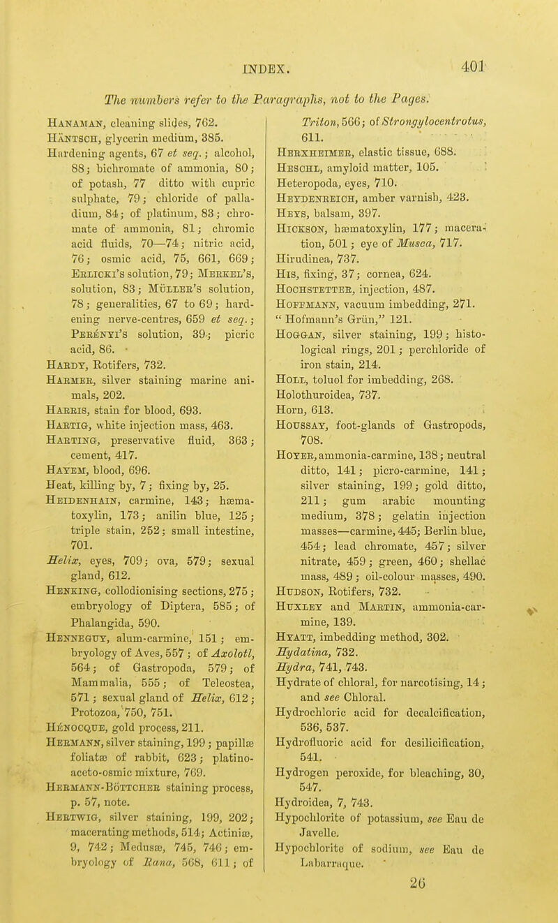 40] The numhers refer to the 1 Hanaman, cleaning slijes, 762. Hantsch, glycerin medium, 385. Hardening agents, 67 et seq.; alcohol, 88; bicliromate of ammonia, 80; of potash, 77 ditto with cupric sulphate, 79 j chloride of palla- dium, 84; of platinum, 83; chro- mate of ammonia, 81; chromic acid fluids, 70—74; nitric acid, 76; osmic acid, 75, 661, 669; Eelicki's solution, 79; Merkel's, solution, 83; Mulleb's solution, 78; generalities, 67 to 69; hard- ening nerve-centres, 659 et seq.; Peeenyi's solution, 39-; picric acid, 86. • Haedt, Rotifers, 732. Haemee, silver staining marine ani- mals, 202. Haeeis, stain for blood, 693. Haetig, white injection mass, 463. Hasting, preservative fluid, 363; cement, 417. Hatem, blood, 696. Heat, killing by, 7; fixing by, 25. Heidenhain, carmine, 143; hisma- toxylln, 173; anilin blue, 125; triple stain, 252; small intestine, 701. Helix, eyes, 709; ova, 579; sexual gland, 612. Henking, coUodionising sections, 275; embryology of Diptera, 585; of Phalangida, 590. Hekneguy, alum-carmine, 151; em- bryology of Aves, 557 ; of Axolotl, 564; of Gastropoda, 579; of Mammalia, 555; of Teleostea, 571; sexual gland of Helix, 612; Protozoa, 750, 751. Hi^NOCQUE, gold process, 211. Hebmann, silver staining, 199 ; papillfe foliataj of rabbit, 623; platino- aceto-osmic mixture, 769. Heemann-Bottchee staining process, p. 57, note. Heetwig, silver staining, 199, 202; macerating methods, 514; ActinifB, 9, 742; Medusa;, 745, 746; em- bryology of llanUf 568, 611; of mgraphs, not to the Pages. Triton, 566; of Strongylocentrotus, 611. Heexheimee, elastic tissue, 688. Hesohl, amyloid matter, 105. Heteropoda, eyes, 710. Heydeneeich, amber varnish, 423. Heys, balsam, 397. HiCKSON, hsematoxylin, 177; macera-; tion, 501; eye of Musoa, 717. Hirudinea, 737. His, fixing, 37; cornea, 624. HocHSTETTEE, injection, 487. Hoffmann, vacuum imbedding, 271.  Hofmaun^s Griin, 121. HoGGAN, silver staining, 199; histo- logical rings, 201; perchloride of iron stain, 214. HoLi, toluol for imbedding, 268. Holothuroidea, 737. Horn, 613. HoussAY, foot-glands of Gastropods, 708. HOYEE, ammonia-carmine, 138; neutral ditto, 141; picro-carmine, 141; silver staining, 199; gold ditto, 211; gum arable mounting medium, 378; gelatin injection masses—carmine, 445; Berlin blue, 454; lead chromate, 457; silver nitrate, 459; green, 460; shellac mass, 489; oil-colour masses, 490. HxTDSON, Rotifers, 732. Huxley and Maetin, ammonia-car- mine, 139. Hyatt, imbedding method, 302. Hydatina, 732. Hydra, 741, 743. Hydrate of chloral, for narcotising, 14; and see Chloral. Hydrochloric acid for decalcification, 536, 537. Hydrofluoric acid for desilicification, 541. Hydrogen peroxide, for bleaching, 30, 547. Hydroidea, 7, 743. Hypochlorite of potassium, see Eau de Javellc. Hypochlorite of sodium, see Eau do Labarraque. 26