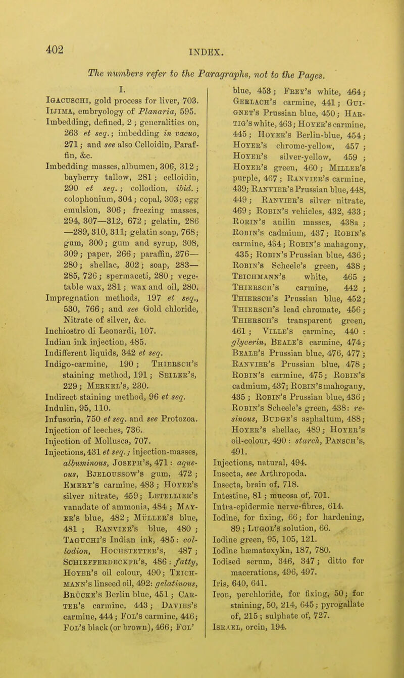 The nv/nibers refer to the J I. Iqacuschi, gold process for liver, 703. IlJiMA, embryology of Flanaria, 595. Imbedding, defined, 2 ; generalities on, 263 e.t seq.; imbedding in vacuo, 271; and see also Celloidin, Paraf- fin, &c. Imbedding masses, albumen, 306, 312 j bayberry tallow, 281; celloidin, 290 et seq. ; collodion, ibid. ; colopbonium, 304; copal, 303; egg emulsion, 306; freezing masses, 294, 307—312, 672; gelatin, 280 —289,310, 311; gelatin soap, 768; gum, 300; gum and syrup, 308, 309; paper, 266; paraffin, 276— 280; shellac, 302; soap, 283— 285, 726 ; spermaceti, 280; vege- table wax, 281; wax and oil, 280. Impregnation methods, 197 et seq., 530, 766; and see Gold chloride, Nitrate of silver, &c. Inchiostro di Leonardi, 107. Indian ink injection, 485. Indifferent liquids, 342 et seq. Indigo-carmine, 190; Thieesch's staining method, 191; Seilbe's, 229; Meekel's, 230. Indirect staining method, 96 et seq. Indulin, 95, 110. Infusoria, 750 et seq. and see Protozoa. Injection of leeches, 736. Injection of Mollusca, 707. Injections,431 et seq.; injection-masses, albuminous, Joseph's, 471: aque- ous, Bjeloussow's gum, 472 ; Emeet's carmine, 483 ; Hoyee's silver nitrate, 459; Letelliee's vanadate of ammonin, 484 ; May- es's blue, 482; Mulieb's blue, 481 ; Rantiee's blue, 480 ; Taguchi's Indian ink, 485: col- lodion, Hochstettee's, 487; Schieffeedeckfe's, 486: fatty, Hoyee's oil colour, 490; Teich- mann's linseed oil, 492: gelatinous, Beucke's Berlin blue, 451; Cae- tee's carmine, 443; Davies's carmine, 444; Fol's carmine, 446; Fol's black (or brown), 466; Fol' ragraphs, not to the Pages. blue, 453; Feed's white, 464; Geelach's carmine, 441; Gui- gnet's Prussian blue, 450; Hae- tig's white, 4G3; Hoyee's carmine, 445; Hoyee's Berlin-blue, 454; Hoyee's chrome-yellow, 457 ; Hoyee's silver-yellow, 459 ; Hoyee's green, 460; Millee's purple, 467; Rantiee's carmine, 439; Ranviee's Prussian blue, 448, 449; Ranviee's silver nitrate, 469; Robin's vehicles, 432, 433 ; Roein's anilin masses, 438a ; Robin's cadmium, 437; Robin's carmine, 434; Robin's mahagony, 435; Robin's Prussian blue, 436; Robin's Scheele's green, 438; Teichmann's white, 465 ; Thieesch's carmine, 442 ; Thieesch's Prussian blue, 452; Thieesch's lead chromate, 456 j Thieesch's transparent green, 461 ; ViI/Le's carmine, 440 : glycerin, Beale's carmine, 474; Beale's Prussian blue, 476, 477; Ranviee's Prussian blue, 478 ; Robin's carmine, 475; Robin's cadmium, 437; Robin's mahogany, 435 ; Robin's Prussian blue, 436; Robin's Scheele's green, 438: re- sinous. Budge's asphaltum, 488; Hoyee's shellac, 489; Hoyee's oil-colour, 490 : starch, Pansch's, 491. Injections, natural, 494. Insecta, see Arthropoda. Insecta, brain of, 718. Intestine, 81; mucosa of, 701. Intia-epidermic nerve-fibres, 614. Iodine, for fixing, 66; for hardening, 89 ; Lugol's solution, 66. Iodine green, 95, 105, 121. Iodine hajmatoxylin, 187, 780. Iodised serum, 346, 347; ditto for macerations, 496, 497. Iris, 640, 641. Iron, perchloride, for fixing, 50; for staining, 50, 214, 045; pyrogallate of, 215; sulphate of, 727. ISEAKL, orcin, 194.