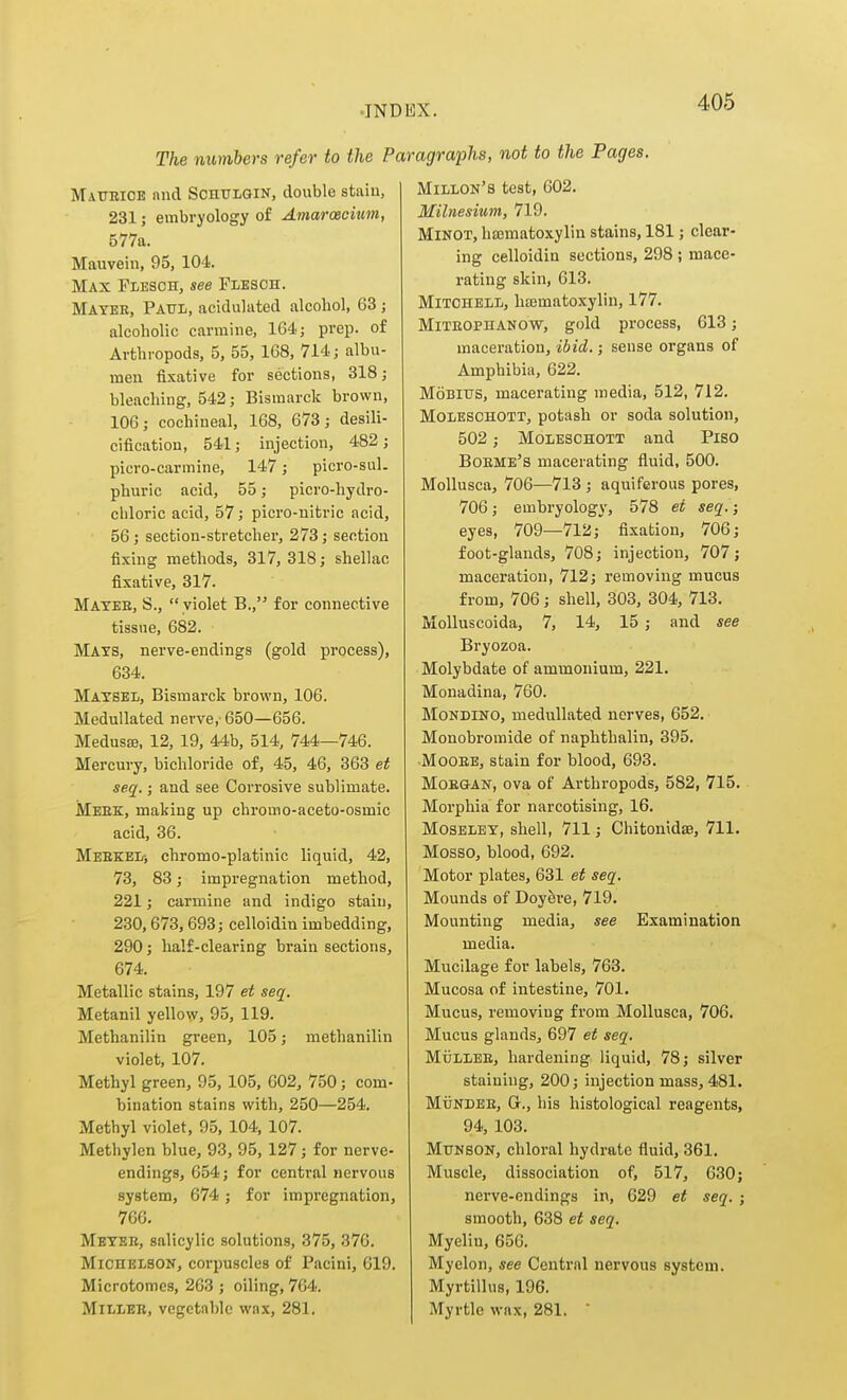 The numbers refer to the Paragraphs, not to the Pages. Maueioe and ScniTiGlN, double staiu, 231; embryology of AmaroBcium, 577a. Mauvein, 95, 104. Max FiiESOH, see Plbsoh. Mater, Paul, acidulated alcohol, 63 ; alcoholic carmine, 164; prep, of Arthropods, 5, 55, 168, 714; albu- men fixative for sections, 318; bleaching, 542; Bismarck brown, 106; cochineal, 168, 673; desili- cification, 541; injection, 482; picro-carmine, 147; picro-sul. phuric acid, 55; picro-hydro- chloric acid, 57; picro-nitric acid, 56; section-stretcher, 273; section fixing methods, 317, 318; shellac fixative, 317. Matee, S.,  violet B., for connective tissue, 682. Mats, nerve-endings (gold process), 634. Matsel, Bismarck brown, 106. Medullated nerve, 650—656. Medusae, 12, 19, 44b, 514, 744—746. Mercury, bichloride of, 45, 46, 363 et seq.; and see Corrosive sublimate. Meek, making up chromo-aceto-osmic acid, 36. Meekel-, chromo-platinic liquid, 42, 73, 83; impregnation method, 221; carmine and indigo stain, 230,673,693; celloidin imbedding, 290; half-clearing brain sections, 674. Metallic stains, 197 et seq. Metanil yellow, 95, 119. Methanilin green, 105; methanilin violet, 107. Methyl green, 95, 105, 602, 750; com- bination stains with, 250—254. Methyl violet, 95, 104, 107. Methylen blue, 93, 95, 127; for nerve- endings, 654; for central nervous system, 674; for impregnation, 766. Metee, salicylic solutions, 375, 376. Michelbon, corpuscles of Pacini, 619. Microtomes, 263 ; oiling, 764. MiLLEE, vegetable wax, 281. Millon's test, 602. Milnesium, 719. MiNOT, hajmatoxylin stains, 181; clear- ing celloidin sections, 298; mace- rating skin, 613. Mitchell, hismatoxylin, 177. MiTEOPHANOW, gold proccss, 613; maceration, ibid.; sense organs of Amphibia, 622. MoBius, macerating media, 512, 712. Moleschott, potash or soda solution, 502 ; Moleschott and Piso Boeme's macerating fluid, 500. Mollusca, 706—713 ; aquiferous pores, 706; embryology, 578 et seq. eyes, 709—712; fixation, 706 foot-glands, 708; injection, 707 maceration, 712; removing mucus from, 706; shell, 303, 304, 713. Molluscoida, 7, 14, 15 ; and see Bryozoa. Molybdate of ammonium, 221. Monadina, 760. MoNDiNO, medullated nerves, 652. Monobromide of naphthalin, 395. MooEE, stain for blood, 693. MoEGAJsr, ova of Arthropods, 582, 715. Morphia for narcotising, 16. MosELBT, shell, 711; Chitonldae, 711. Mosso, blood, 692. Motor plates, 631 et seq. Mounds of Doyfere, 719. Mounting media, see Examination media. Mucilage for labels, 763. Mucosa of intestine, 701. Mucus, removing from Mollusca, 706, Mucus glands, 697 et seq. MijLLEE, hardening liquid, 78; silver staining, 200; injection mass, 481. MuNDEE, Gr., his histological reagents, 94, 103. MuNSON, chloral hydrate fluid, 361. Muscle, dissociation of, 517, 630; nerve-endings in, 629 et seq. ; smooth, 638 et seq. Myelin, 656. Myelon, see Central nervous system. Myrtillus, 196. Myrtle wax, 281. 