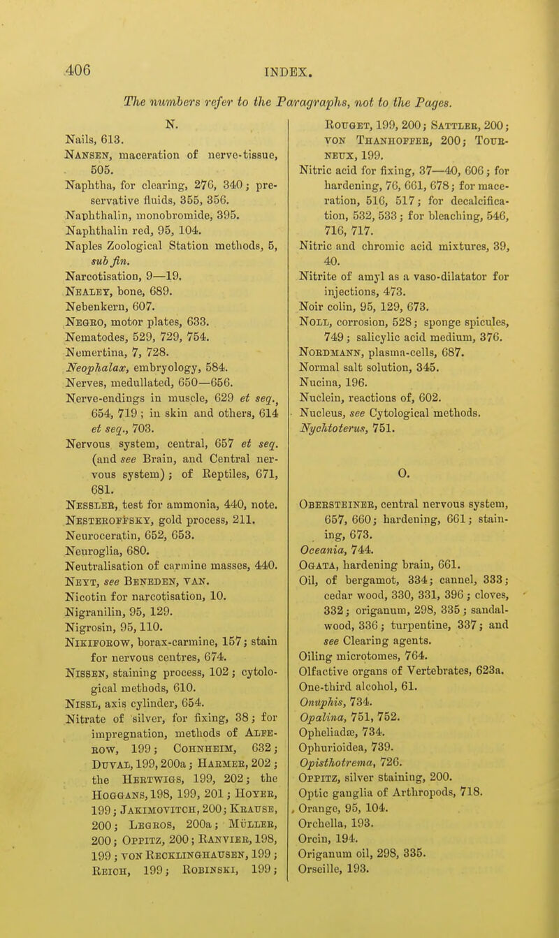 The numbers refer to the j N. Nails, 613. Nansen, macei'ation of nerve-tissue, 505. Naphtha, for clearing, 27G, 340; pre- servative fluids, 355, 35G. Naphthalin, monobromide, 395. Naphthalin red, 95, 104. Naples Zoological Station methods, 5, sub Jin. Narcotisation, 9—19. Nealey, bone, 689. Nebenkern, 607. Negeo, motor plates, 633. Nematodes, 529, 729, 754. Nomertina, 7, 728. Neophalax, embryology, 584. Nerves, medullated, 650—656. Nerve-endings in muscle, 629 et seq,^ 654, 719 ; in skin and others, 614 et seq., 703. Nervous system, central, 657 et seq. (and see Brain, and Central ner- vous system); of Reptiles, 671, 681. Nesslee, test for ammonia, 440, note. Nesteroffsky, gold process, 211. Neuroceratin, 652, 653. Neuroglia, 680. Neutralisation of carmine masses, 440. Neyt, see Bbneden, tan. Nicotin for narcotisation, 10. Nigranilin, 95, 129. Nigrosin, 95,110. NiEiFOEOW, borax-carmine, 157; stain for nervous centres, 674. NISSEN, staining process, 102; cytolo- gical methods, 610. NlSSL, axis cylinder, 654. Nitrate of silver, for fixing, 38; for impregnation, methods of Alfb- BOW, 199; COHNHEIM, 632; DuvAi, 199,200a; Haemee, 202 ; the Heetwigs, 199, 202; the HOGGANS, 198, 199, 201; Hoyee, 199; Jakimovitch, 200; Keause, 200; Legeos, 200a; MiiiLEE, 200; Oppitz, 200; Ranviee, 198, 199 ; VON Reokunghatjsen, 199; Reich, 199; Robinski, 199; iragraphs, not to the Pages. ROTJGET, 199, 200; Sattlee, 200; VON Thanhoffee, 200; Toue- NEUX, 199. Nitric acid for fixing, 37—40, 606; for hardening, 76, 661, 678; for mace- ration, 516, 517; for decalcifica- tion, 532, 533; for bleaching, 546, 716, 717. Nitric and chromic acid mixtures, 39, 40. Nitrite of amyl as a vaso-dilatator for injections, 473. Noir colin, 95, 129, 673. Noli, corrosion, 528; sponge spicules, 749; salicylic acid medium, 376. NoEDMANN, plasma-cells, 687. Normal salt solution, 345. Nucina, 196. Nuclein, reactions of, 602. • Nucleus, see Cytological methods. NycMoterus, 751. 0. Obeesteinee, central nervous system, 657, 660; hardening, 661; stain- ing, 673. Oceania, 744. Ogata, hardening brain, 661. Oil, of bergamot, 334; cannel, 333; cedar wood, 330, 331, 396; cloves, 332; origanum, 298, 335 ; sandal- wood, 336; turpentine, 337; and see Clearing agents. Oiling microtomes, 764. Olfactive organs of Vertebrates, 623a. One-third alcohol, 61. Onuphis, 734. Opalina, 751, 752. Opheliadffi, 734. Ophurioidea, 739. Opisthotrema, 726. Oppitz, silver staining, 200. Optic ganglia of Arthropods, 718. , Orange, 95, 104. Orchella, 193. Orcin, 194. Origanum oil, 298, 335. Orseille, 193.