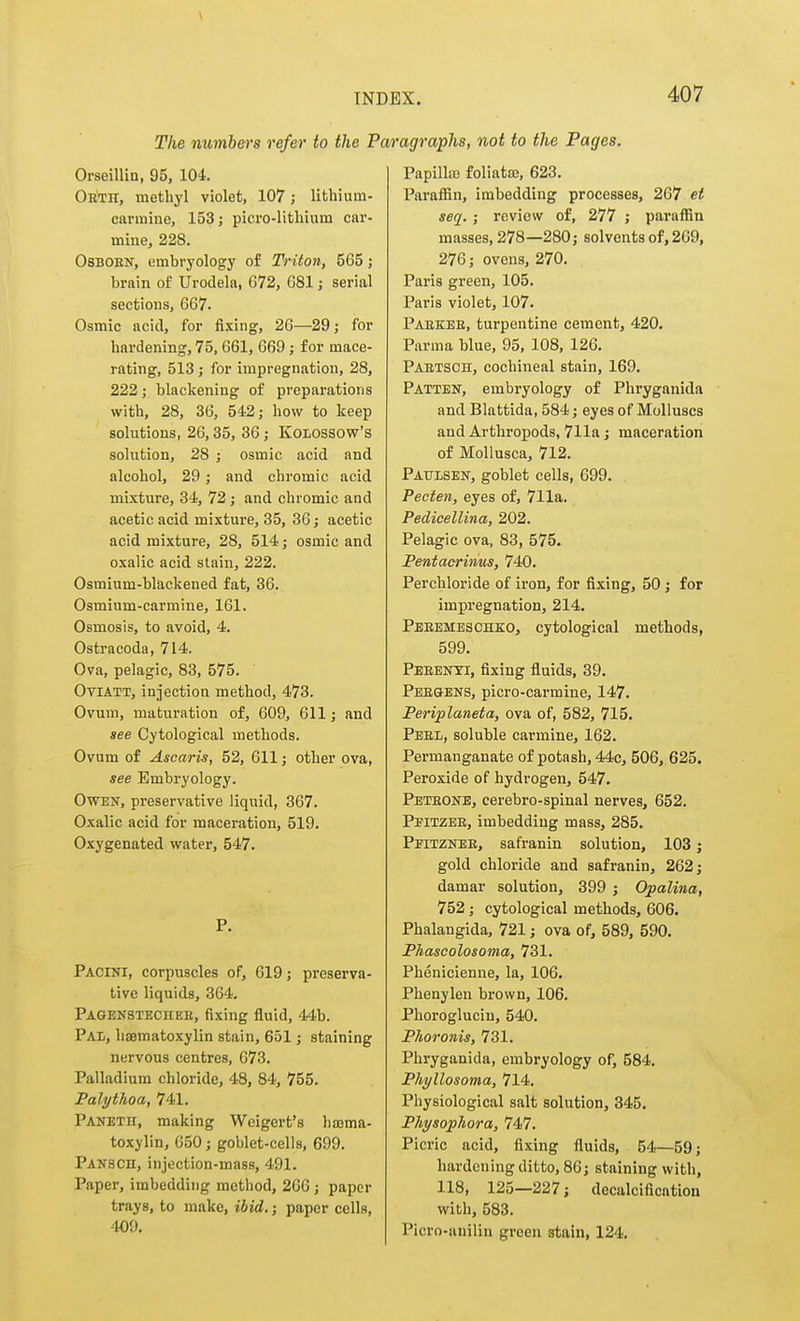 The numbers refer to the I Orseillia, 95, 104. Obth, methyl violet, 107; lithium- carmine, 153; picro-lithium car- mine, 228, OSBOEN, embryology of Triton, 565; brain of Urodela, G72, G81; serial sections, 667. Osmic acid, for fixing, 26—29; for hardening, 75, 661, 669 j for mace- rating, 513 ; for impregnation, 28, 222; blackening of preparations with, 28, 36, 542; how to keep solutions, 26,35, 36 ,• KOLOSSOw's solution, 28 ; osmic acid and alcohol, 29; and chromic acid mixture, 34, 72; and chromic and acetic acid mixture, 35, 36; acetic acid mixture, 28, 514; osmic and oxalic acid stain, 222. Osmium-blackened fat, 36. Osmium-carmine, 161. Osmosis, to avoid, 4. Ostracoda, 714. Ova, pelagic, 83, 575. OviATT, injection method, 473. Ovum, maturation of, 609, 611; and see Cytological methods. Ovum of Ascaris, 52, 611; other ova, see Embryology. Owen, preservative liquid, 367. Oxalic acid for maceration, 519. Oxygenated water, 547. P. Pacini, corpuscles of, 619; preserva- tive liquids, 364. Pagensteciiee, fixing fluid, 44b. Pal, hajmatoxylin stain, 651; staining nervous centres, 673. Palladium chloride, 48, 84, 755. Palythoa, 741. Panetu, making Wcigert's liasma- toxylin, 650 j goblet-cells, 699. Pansch, injection-mass, 491. Paper, imbedding method, 266 ; paper trays, to make, ibid.; paper cells, 409. agraphs, not to the Pages. Papillffi foliata3, 623. Paraffin, imbedding processes, 267 et seq. ; review of, 277 ; paraffin masses, 278—280 J solvents of, 269, 276; ovens, 270. Paris green, 105. Paris violet, 107. Paekbe, turpentine cement, 420. Parma blue, 95, 108, 126. Paetsoh, cochineal stain, 169. Patten, embryology of Phryganida and Blattida, 584; eyes of Molluscs and Arthropods, 711a; maceration of Mollusca, 712. Paulsen, goblet cells, 699. Pecten, eyes of, 711a. Pedicellina, 202. Pelagic ova, 83, 575. Pentacrinus, 740. Perchloride of iron, for fixing, 50; for impregnation, 214. Peeemeschko, cytological methods, 599. Peeenyi, fixing fluids, 39. Peegens, picro-carmine, 147. Periplaneta, ova of, 582, 715. Peel, soluble carmine, 162. Permanganate of potash, 44c, 506, 625. Peroxide of hydrogen, 547. Peteone, cerebro-spinal nerves, 652. Pfitzee, imbedding mass, 285. Peitznee, safranin solution, 103; gold chloride and safranin, 262; damar solution, 399 ; Opalina, 752; cytological methods, 606. Phalangida, 721; ova of, 589, 590. Phascolosoma, 731. Phenicienne, la, 106. Phenylen brown, 106. Phoroglucin, 540. Phoronis, 731. Phryganida, embryology of, 584. Phyllosoma, 714. Physiological salt solution, 345. Physophora, 747. Picric acid, fixing fluids, 54—59; hardening ditto, 86; staining with, 118, 125—227; decalcification with, 583. Picro-anilin green stain, 124.