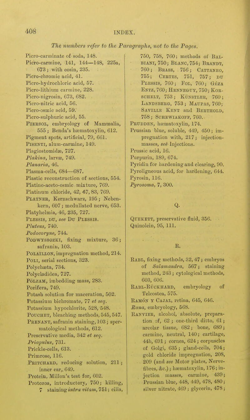 The numbers refer to the Par Picro-carminate oi- soda, 148. Picro-carmiue, 141, 144—148, 225a, G73; with eosin, 235. . Picro-chromic acid, 41. Picro-hydrocliloric acid, 57. Picro-lithium carmine, 228. Picro-nigrosin, 673, 682. Picro-nitric acid, 56. Picro-osmic acid, 59. Picro-sulphuric acid, 55. PiEESOL, embryology of Mammalia, 555 ; Benda's ha3matoxylin, 612. Pigment spots, artificial, 79, 661. PiSENTi, alum-carmine, 149. PlagiostomidjB, 727. Plakina, larvse, 749. Flanaria, 46. Plasma-cells, 684—687. Plastic reconstruction of sections, 554. Platino-aceto-osmic mixture, 769. Platinum chloride, 42, 47, 83, 769. Pi/ATNEE, Kernschwarz, 195; Neben- kern, 607; meduUated nerve, 653. Platyhelmia, 46, 235, 727. PiiESSis, DU, see Du Plessis. Pluteus, 740. Podocoryne, 744. PoDWYSSOZKi, fixing mixture, 36; safranin, 103. POLAlLliON, impregnation method, 214. PoLi, serial sections, 323. Polychseta, 734. Polycladidea, 727. PoLZAM, imbedding mass, 283. Porifera, 749. Potash solution for maceration, 502. Potassium bichromate, 77 et seq. Potassium hypochlorite, 528, 548. PoTiCHET, bleaching methods, 545,547. Peenant, safranin staining, 103; sper- matological methods, 612. Preservative media, 342 et seq. Priapulus, 731. Prickle-cells, 613. Primrose, 116. Peitchaed, reducing solution, 211; inner ear,. 649. Protein, Millon's test for, 602. Protozoa, introductory, 750; killing, 7 staining Ultra vitam, 751; cilia. agrapha^ not to the Pages. 750, 758, 760; methods of Bal- BiANi, 750; Blanc,754; Brandt, 760; Beass, 756; Cattaneo, 755; Ceetes, 751, 757; DU Plessis, 760; Fol, 760; Gkza Entz, 760; Hennequy, 750; Koe- schelt, 753; Kunstlee, 760; Landsbeeg, 753; Maupas, 760; Saville Kent and Beethold, 758; SCHEWIAKOPF, 760. Peudden, ha^matoxylin, 174. Prussian blue, soluble, 449, 450; im- pregnation with, 217; injection- masses, see Injections. Prussic acid, 16. Purpurin, 189, 674. Pyridiu for hardening and clearing, 90. Pyroligneous acid, for hardening, 644. Pyrosin, 116. Pyrosoma, 7, 300. Q. Qtiekett, preservative fluid, 356. Quinolein, 95, 111. R. Rabl, fixing methods, 32,47; embryos of Salamandra, 567; staining method, 243; cytological methods, 603, 606. Rabl-Rijckhaed, embryology of Teleostea, 575. Ramon t Cajal, retina, 645, 646. Sana, embryology, 568. Rantiee, alcohol, absolute, prepara- tion of, 62 ; one-third ditto, 61; areolar tissue, 682; bone, 689; carmine, neutral, 140; cartilage, 44b, 691; cornea, 624; corpuscles of Golgi, 635; gland-cells, 704; gold chloride impregnation, 208, 209 (and see Motor plates, Nerve- fibres, &c.); htematoxylin, 176; in- jection masses, carmine, 439; Prussian blue, 448, 449, 478, 4S0; silver nitrate, 469 ; glycerin, 478;