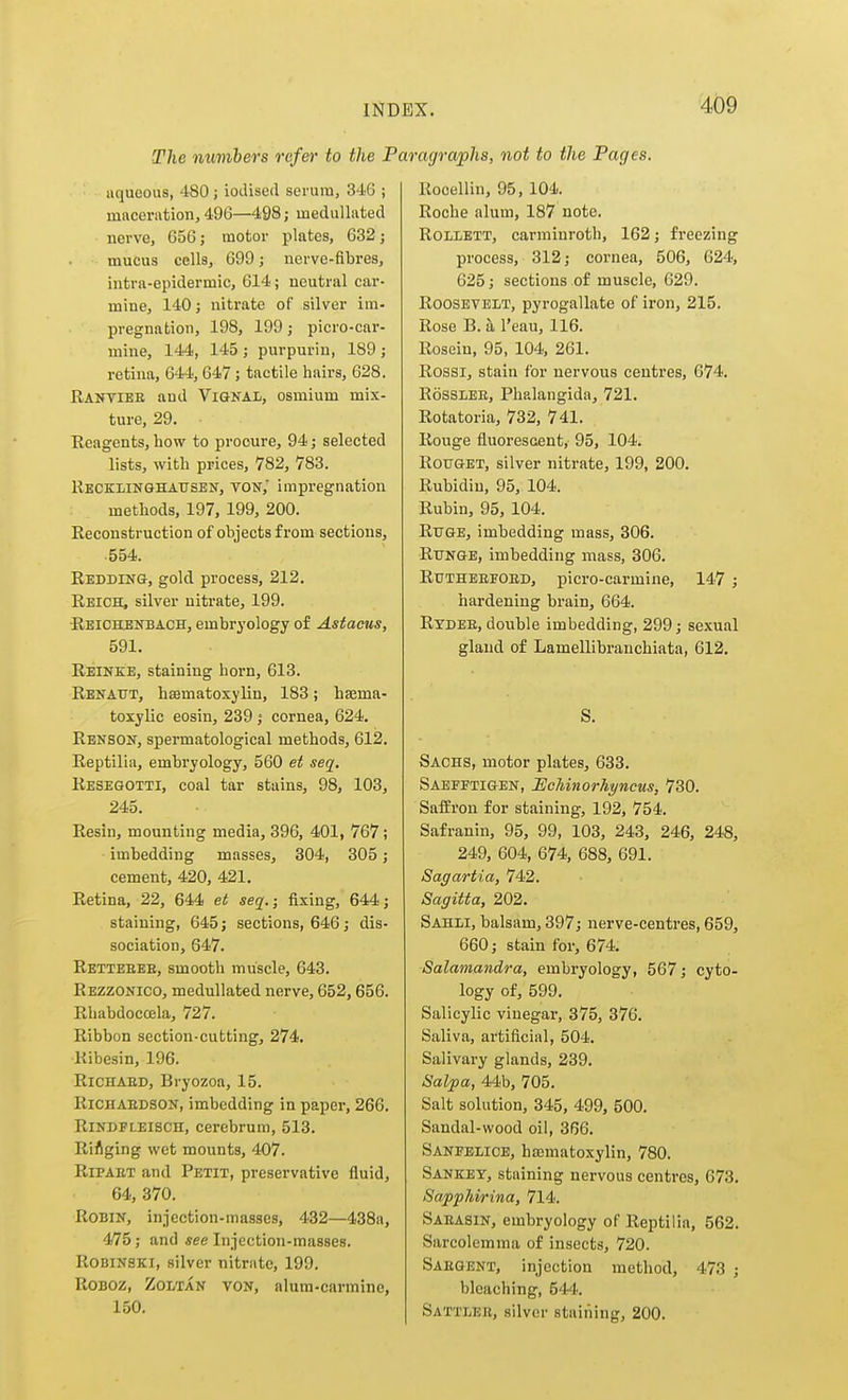 The numbers refer to the 1 aqueous, 480; iodised serum, 346 ; miiceriition, 496—498; meduUated nerve, 656; motor plates, 632 j mucus cells, 699; nerve-fibres, intra-epidermic, 614; neutral car- mine, 140; nitrate of silver im- pregnation, 198, 199; picro-car- mine, 144, 145; purpurin, 189; retina, 644, 647; tactile hairs, 628. Rantiee and Vigkal, osmium mix- ture, 29. Reagents, how to procure, 94; selected lists, with prices, 782, 783. Recklinghausen, von,' impregnation methods, 197, 199, 200. Reconstruction of objects from sections, 554. Redding, gold process, 212. Reich, silver nitrate, 199. -Reichenbach, embryology of Astacus, 591. Reinke, staining horn, 613. Renaut, hsBmatoxylin, 183; hsema- toxylic eosin, 239 ; cornea, 624. Renson, spermatological methods, 612. Reptilia, embryology, 560 et seq. Resegotti, coal tar stains, 98, 103, 245. Resin, mounting media, 396, 401, 767; imbedding masses, 304, 305; cement, 420, 421. Retina, 22, 644 et seq.; fixing, 644; staining, 645; sections, 646; dis- sociation, 647. Retteeee, smooth muscle, 643. Rezzonico, medullated nerve, 652,656. Rhabdocoela, 727. Ribbon section-cutting, 274. Ribesin, 196. RiCHAED, Bryozoa, 15. RiCHAEDSON, imbedding in paper, 266. RiNDFLElSCH, Cerebrum, 513. RiAging wet mounts, 407. RiPAET and Petit, preservative fluid, 64, 370. Robin, injection-masses, 432—438a, 475; and see Injection-masses. ROBINSKI, silver nitriito, 199. RoBOZ, ZoLTAN VON, alum-carminc, 150. agraphs, not to the Pages. Rooellin, 95, 104. Roche alum, 187 note. ROLLETT, carminroth, 162; freezing process, 312; cornea, 506, 624, 625; sections of muscle, 629. Roosevelt, pyrogallate of iron, 215. Rose B. h I'eau, 116. Rosein, 95, 104, 261. Rossi, stain for nervous centres, 674. RossLEE, Phalangida, 721. Rotatoria, 732, 741. Rouge fluorescent, 95, 104. ROUGET, silver nitrate, 199, 200. Rubidin, 95, 104. Rubin, 95, 104. RiTGE, imbedding mass, 306. RuNGE, imbedding mass, 306. Rdtheeeoed, picro-carmine, 147 ; hardening brain, 664. Rydee, double imbedding, 299; sexual gland of Lamellibranchiata, 612. S. Sachs, motor plates, 633. Saefftigen, JScUnorhyncus, 730. Saffron for staining, 192, 754. Safranin, 95, 99, 103, 243, 246, 248, 249, 604, 674, 688, 691. Sagartia, 742. Sagitta, 202. Sahli, balsam, 397; nerve-centres, 659, 660; stain for, 674. Salamandra, embryology, 567; cyto- logy of, 599. Salicylic vinegar, 375, 376. Saliva, artificial, 504. Salivary glands, 239. Salpa, 44b, 705. Salt solution, 345, 499, 500. Sandal-wood oil, 366. Saneelice, hajmatoxylin, 780. Sankey, staining nervous centres, 673. Sapphirina, 714. Saeasin, embryology of Reptilia, 562. Sarcolemma of insects, 720. Saegent, injection method, 473 ; bleaching, 544. Sattleb, silver staining, 200.